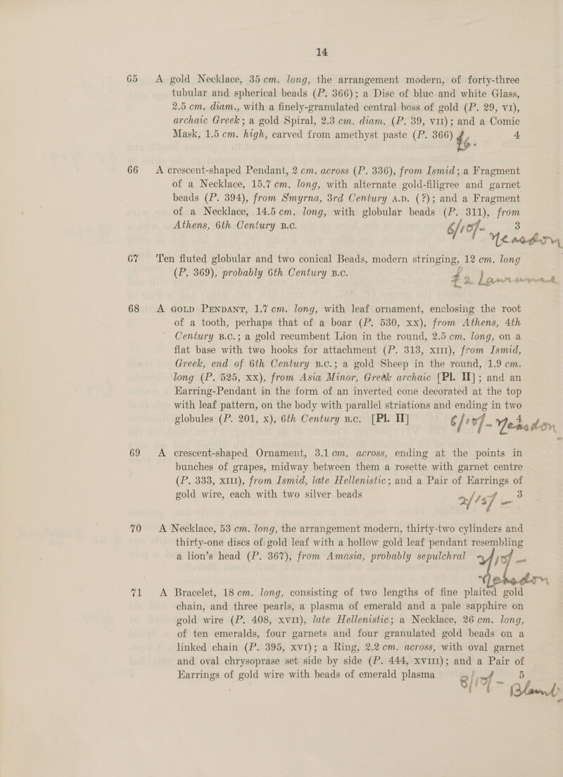 65 &lt;A gold Necklace, 35cm. long, the arrangement modern, of forty-three tubular and spherical beads (P. 366); a Disc of bluc.and white Glass, 2.5 cm, diam., with a finely-granulated central boss of gold (P. 29; v1), archaic eens a gold Spiral, 2.3 cm. diam. (P. 39, vit); and a Comic Mask, 1.5 cm. high, carved {rom amethyst paste (P. 366) 44 4 66 A crescent-shaped Pendant, 2 cm. across (P. 336), from Ismid; a Fragment of a Necklace, 15.7 cm. long, with alternate gold-filigree and garnet beads (P. 394), from Smyrna, 3rd Century a.p. (?); and a Fragment of a Necklace, 14.5 cm. long, with globular beads (P. 311), from Athens, 6th Century B.c. 6/107- Ye 3 | MAfnd GY ‘Ten fluted globular and two conical Beads, modern stringing. 12 cm. long (P. 369), probably 6th Century B.o. Si! Me ee ee ee ‘a we Le : 68 A cord PENDANT, 1.7 cm. long, with leaf ornament, enclosing the root of a tooth, perhaps that of a boar (P. 530, xx), from Athens, 4th Century B.c.; a gold recumbent Lion in the round, 2.5 cm. long, on a flat base with two hooks for attachment (P. 313, x111), from Ismid, Greek, end of 6th Century B.c.; a gold Sheep in the round, 1.9 cm. long (P. 525, xx), from Asia Minor, Greék archaic [Pl. IT]; and an Harring-Pendant in the form of an inverted cone decorated at the top with leaf pattern, on the body with parallel striations and ending in two — globules (P. 201, x), 6th Century p.c. [PI IW] é / P v] Yeas Sy 69 A crescent-shaped Ornament, 3.1. om. across, ending at the points in bunches of grapes, midway between them a rosette with garnet centre (P. 333, x11), from Ismid, late Hellenistic; and a Pair of Earrings of gold wire, each with two silver beads 2,/ ‘sf im 3 70 &lt;A Necklace, 53 em. long, the arrangement modern, thirty-two cylinders and thirty-one discs of: gold leaf with a hollow gold leaf pendant resembling a lion’s head (P. 367), from Amasia, probably sepulchral  71 &lt;A Bracelet, 18cm. long, consisting of two lengths of fine plaited gold chain, and three pearls, a plasma of emerald and a pale sapphire on gold wire (P. 408, xvi1), late Hellenistic; a Necklace, 26 em. long, of ten emeralds, four garnets and four granulated gold beads on a linked chain (P.. 395, xv1); a Ring, 2.2 em. across, with oval garnet and oval chrysoprase set. side by side (P. 444, xvi11); and a Pair of Karrings of gold wire with beads of emerald plasma oi, , 5 bi Bae ce Ca