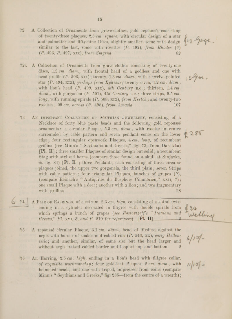 72 A Collection of Ornaments rang grave-clothes, gold repoussé, consisting of twenty-three plaques, 2.5 cm. square, with circular design of a star and palmette; and fifty-nine Discs, shghtly smaller, some with design f 3 Goge - similar to the last, some with rosettes (P. 492), from Rhodes (?) (P. 493, P. 497, xtx), from Smyrna 82 724 A Collection of Ornaments from grave-clothes consisting of twenty-one discs, 1.2 cm. diam., with frontal head of a goddess and one with head profile (P. 506, x1x); twenty, 1.3 em. diam., with a twelve-pointed o-Gan 2 star (P. 494, xIx), perhaps from Ephesus ; twenty-seven, 1.2 cm. diam., with lion’s head (P. 499, xrx), 4th Century B.c.; thirteen, 1.4 cm. diam., with gorgoneia (P. 501), 4th Century B.c.; three strips, 9.5 cm. long, with running spirals (P. 508, x1x), from Kertch; and twenty-two rosettes, .09 cm. across (P. 498), from Amasia 107 73 AN IMPORTANT COLLECTION OF SCYTHIAN JEWELLERY, consisting of a Necklace of forty blue paste beads and the following gold repoussé ornaments: a circular Plaque, 5.5 em. diam., with rosette in centre ~*~ surrounded by cable pattern and seven pendant cones on the lower £2 $4 edge; four rectangular openwork Plaques, 4em. long, of recumbent griffins (see Minn’s “ Scythians and Greeks,” fig. 73, from Darievka) [Pl. I] ; three smaller Plaques of similar design but solid ; a recumbent Stag with stylized horns (compare those found on a skull at Sinjavka, ib. fig. 84) [Pl. Il] ; three Pendants, each consisting of three circular plaques joined, the upper two gorgoneia, the third plain; seven Strips with cable pattern; four triangular Plaques, bunches of grapes (?), (compare Reinach’s “ Antiquités du Bosphore Cimmérien,” xxur, 7); one small Plaque with a deer; another with a lion; and two fragmentary with griffins 28  / &amp; 74 | A Pair or Earrryas, of electrum, 2.3 cm. high, consisting of a spiral twist ending in a cylinder decorated in filigree with double spirals from which springs a bunch of grapes (see Rostovtzeff's “Iranians and Greeks,” Pl. xvi, 3, and P. 210 for references) [Pl. IT] _ md Foe sii, 75 A repoussé circular Plaque, 3.1 cm. diam., head of Medusa against the aegis with border of snakes and cabled rim (P. 546, xx), early Hellen- istic; and another, similar, of same size but the head larger and without aegis, raised cabled border and loop at top and bottom 2 %6 An Earring, 2.5cm. high, ending in a lion’s head with filigree collar, of exquisite workmanship; four gold-leaf Plaques, 2.cm. diam., with }} i! 3) - helmeted heads, and one with tripod, impressed from coins (compare Minn’s “ Scythians and Greeks,” fig. 285—from the centre of a wreath) ;