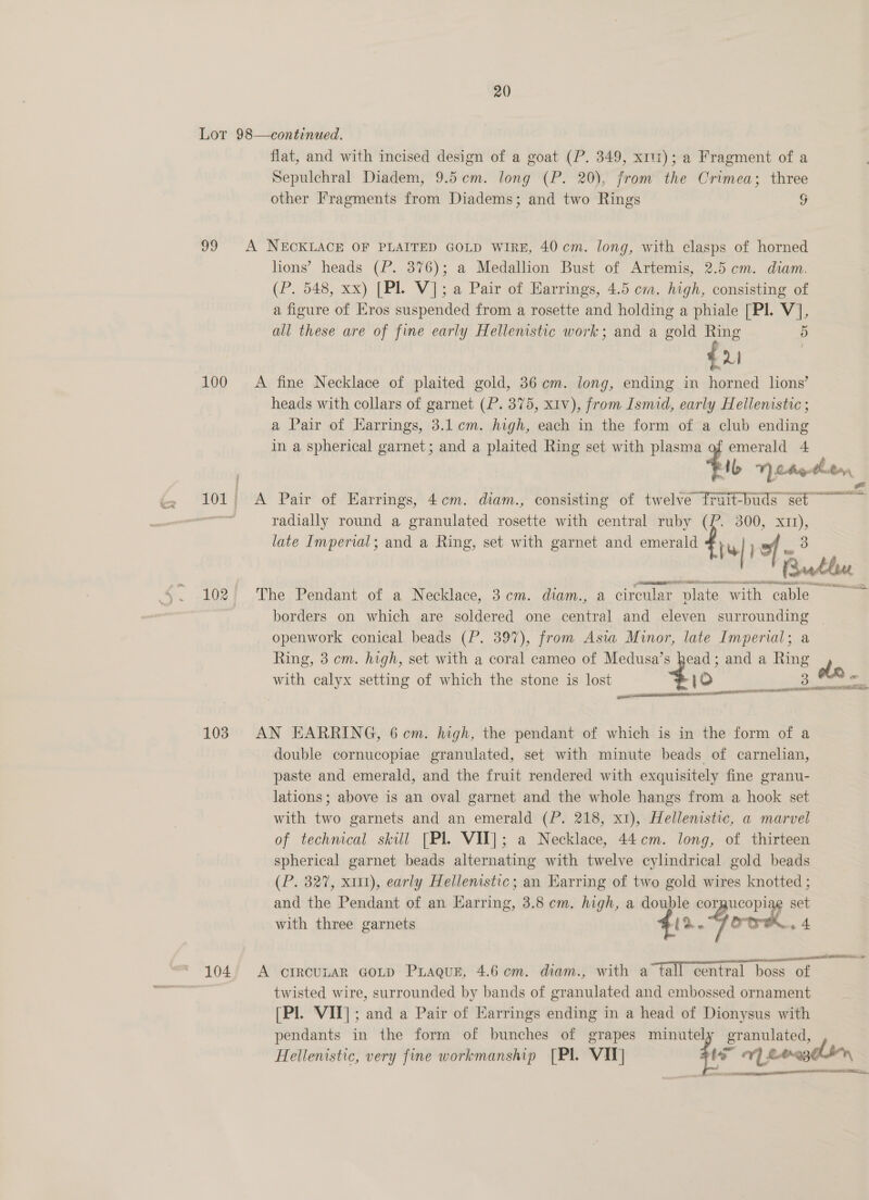 oo 100 103 © 104 flat, and with incised design of a goat (P. 349, x11); a Fragment of a Sepulchral Diadem, 9.5cem. long (P. 20), from the Crimea; three other Fragments from Diadems; and two Rings ¥ A NECKLACE OF PLAITED GOLD WIRE, 40cm. long, with clasps of horned lions’ heads (P. 376); a Medallion Bust of Artemis, 2.5 cm. diam. (P. 548, xx) [Pl. V]; a Pair of Earrings, 4.5 cm. high, consisting of a figure of Eros suspended from a rosette and holding a phiale [Pl. V], all these are of fine early Hellenistic work; and a gold Ring 5 fu A fine Necklace of plaited gold, 36 cm. long, ending in horned lions’ heads with collars of garnet (P. 375, xiv), from Ismid, early Hellenistic ; a Pair of Harrings, 3.1 cm. high, each in the form of a club ending in a spherical garnet; and a plaited Ring set with plasma of emerald 4 ti V) ote thten Road A Pair of Earrings, 4cm. diam., consisting of twelve fruit-buds set ~~~ radially round a granulated ne with central ruby (P. 300, ft late Imperial; and a Ring, set with garnet and emerald fie) by | wee The Pendant of a Necklace, 3cm. diam., a circular. ‘plate with cable borders on which are soldered one central and eleven aaa | openwork conical beads (P. 397), from Asia Minor, late Imperial; Ring, 3 cm. high, set with a coral cameo of Medusa’s head; and a Ring with calyx setting of which the stone is lost 10 APL IES &gt; needin 3 Si WD eS AN EARRING, 6 cm. high, the pendant of which is in the form of a double cornucopiae granulated, set with minute beads of carnelian, paste and emerald, and the fruit rendered with exquisitely fine granu- lations; above is an oval garnet and the whole hangs from a hook set with two garnets and an emerald (P. 218, x1), Hellenistic, a marvel of technical skill [Pl VII]; a Necklace, 44cm. long, of thirteen spherical garnet beads alternating with twelve cylindrical gold beads (P. 327, x11), early Hellenistic; an Earring of two gold wires knotted ; and the Pendant of an Earring, 3.8cm. high, a wt corgucopi ast with three garnets 2. Go SH seem LK AEH ar A orIrcunaR GoLp PLagur, 4.6m. diam., with a~tall central boss of twisted wire, surrounded by bands of granulated and embossed ornament [Pl. VII]; and a Pair of Earrings ending in a head of Dionysus with pendants in the form of bunches of grapes minutely granulated, Hellenistic, very fine workmanship [Pl VI] cia vy. erregelin A a NA seen
