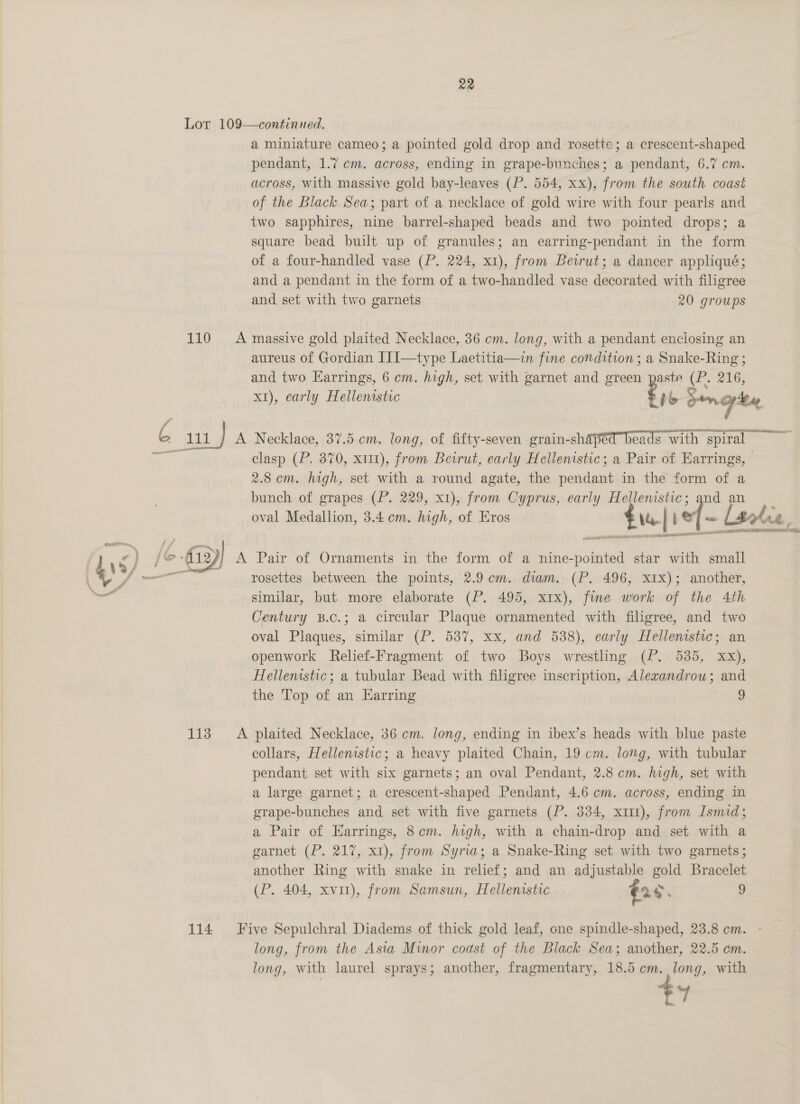 Lor 109—continued. a miniature cameo; a pointed gold drop and rosette; a crescent-shaped pendant, 1.7 cm. across, ending in grape-bunches; a pendant, 6.7 cm. across, with massive gold bay-leaves (P. 554, xx), from the south coast of the Black Sea; part of a necklace of gold wire with four pearls and two sapphires, nine barrel-shaped beads and two pointed drops; a square bead built up of granules; an earring-pendant in the form of a four-handled vase (P. 224, x1), from Bewrut; a dancer appliqué; and a pendant in the form of a two-handled vase decorated with filigree and set with two garnets 20 groups 110 &lt;A massive gold plaited Necklace, 36 cm. long, with a pendant enclosing an aureus of Gordian I]]—type Laetitia—in fine condition ; a Snake-Ring ; and two Earrings, 6 cm. high, set with garnet and green '- ste C. 216, x1), early Hellenistic to Sees  me oe A Necklace, 37.5 em. long, of fifty-seven grain-shaped beads with — spiral ~ clasp (P. 370, x111), from Beirut, early Hellenistic; a Pair of Earrings, 2.8cm. high, set with a round agate, the aah in the form of a bunch of grapes (P. 229, x1), from Cyprus, early Hellenistic; and an oval Medallion, 3.4 cm. high, of Eros £14| \ef- lake, AES he EMOTE Lyle faves FRET: rosettes between the points, 2.9 cm. diam. (P. 496, xIx); another, similar, but more elaborate (P. 495, xix), fine work of the 4th Century B.c.; a circular Plaque ornamented with filigree, and two oval Plaques, similar (P. 537, xx, and 538), early Hellenistic; an openwork Relief-Fragment of two Boys wrestling (P. 535, xx), Hellenistic; a tubular Bead with filigree inscription, Alexandrou; and the Top of an Harring 9 113 =A plaited Necklace, 36 cm. long, ending in ibex’s heads with blue paste collars, Hellenistic; a heavy plaited Chain, 19 cm. long, with tubular pendant set with six garnets; an oval Pendant, 2.8 cm. high, set with a large garnet; a crescent-shaped Pendant, 4.6 cm. across, ending in grape-bunches and set with five. garnets (P. 334, x111), from Ismid; a Pair of HKarrings, 8cm. high, with a chain-drop and set with a garnet (P. 217, x1), from Syria; a Snake-Ring set with two garnets; another Ring with snake in relief; and an adjustable gold Bracelet (P. 404, xvit), from Samsun, Hellenistic .. €28, p 114 Five Sepulchral Diadems of thick gold leaf, one spindle-shaped, 23.8 cm. long, from the Asta Minor coast of the Black Sea; another, 22.5 em. long, with laurel sprays; another, fragmentary, 18.5 em. long, with a