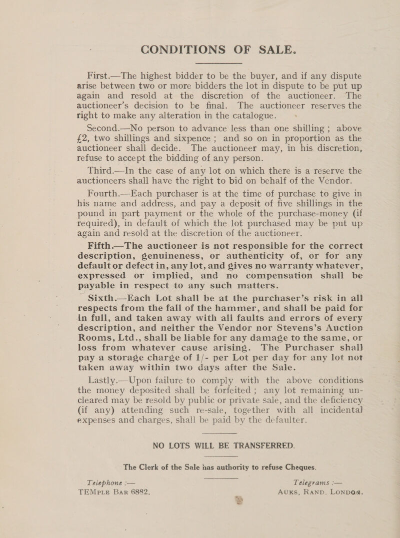 CONDITIONS OF SALE. First.—The highest bidder to be the buyer, and if any dispute arise between two or more bidders the lot in dispute to be put up again and resold at the discretion of the auctioneer. The auctioneer’s decision to be final. The auctioneer reserves the right to make any alteration in the catalogue. Second.—No person to advance less than one shilling; above £2, two shillings and sixpence ; and so on in proportion as the auctioneer shall decide. The auctioneer may, in his discretion, refuse to accept the bidding of any person. Third.—In the case of any lot on which there is a reserve the auctioneers shall have the right to bid on behalf of the Vendor. Fourth.—Each purchaser is at the time of purchase to give in his name and address, and pay a deposit of five shillings in the pound in part payment or the whole of the purchase-money (if required), in default of which the lot purchased may be put up again and resold at the discretion of the auctioneer. Fifth.—The auctioneer is not responsible for the correct description, genuineness, or authenticity of, or for any default or defect in, any lot, and gives no warranty whatever, expressed or implied, and no compensation shall be payable in respect to any such matters. _ Sixth.—Each Lot shall be at the purchaser’s risk in all respects from the fall of the hammer, and shall be paid for in full, and taken away with all faults and errors of every description, and neither the Vendor nor Stevens’s Auction Rooms, Ltd., shall be liable for any damage to the same, or loss from whatever cause arising. The Purchaser shall pay a storage charge of 1/- per Lot per day for any lot not taken away within two days after the Sale. Lastly.—Upon failure to comply with the above conditions the money deposited shall be forfeited ; any lot remaining un- cleared may be resold by public or private sale, and the deficiency (if any) attending such re-sale, together with all incidental expenses and charges, shall be paid by the defaulter. NO LOTS WILL BE TRANSFERRED.  The Clerk of the Sale has authority to refuse Cheques. Telephone :— Telegrams :— TEMPLE Bar 6882, AUKS, Ranp, LONDON.