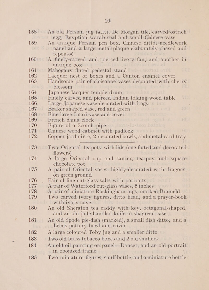 158 160 161 162 163 164 165 166 167 168 169 170 Rc! 172 173 174 175 176 iy7, 178 179 180 181 182 183 184 185 10. An old Persian jug (A.F.), De Morgan tile, carved ostrich egg, Egyptian scarab seal and small Chinese vase An antique Persian pen box, Chinese ditto; needlework panel anda large metal’ plaque elaborately chased and repoussé A. finely-carved and. pierced ivory fan, and another in antique box 940 Mahogany fluted pedestal stand Lacquer nest of boxes and a Canton enamel cover Handsome pair of cloisonné vases decorated. with cherry blossom Japanese lacquer temple drum Finely carved and pierced Indian folding wood table Large Japanese vase decorated with frogs Beaker shaped vase, red and green Fine large Imari vase and cover French china clock Figure of a Scotch piper Chinese wood cabinet with padlock Copper jardiniére, 2 decorated bowls, and metal card tray Two Oriental teapots with lids (one fluted and decorated flowers) A large Oriental cup and saucer, tea-poy and square chocolate pot A pair of Oriental vases, highly-decorated with dragons, on green ground Pair of fine cut-glass salts with portraits A pair of Waterford cut-glass vases, 5 inches A pair of miniature Rockingham jugs, marked Brameld Two carved ivory figures, ditto head, and a prayer-book with ivory cover An old Sheraton tea caddy with key, octagonal-shaped, and an old jade handled knife in shagreen case An old Spode pie-dish (marked), a small dish ditto, anda Leeds pottery bowl and cover A large coloured Toby jug and a smaller ditto Two old brass tobacco boxes and 2 old snuffers An old oil painting on panel—Dancer, and an old portrait in ebonized frame Two miniature figures, snuff bottle, anda miniature bottle