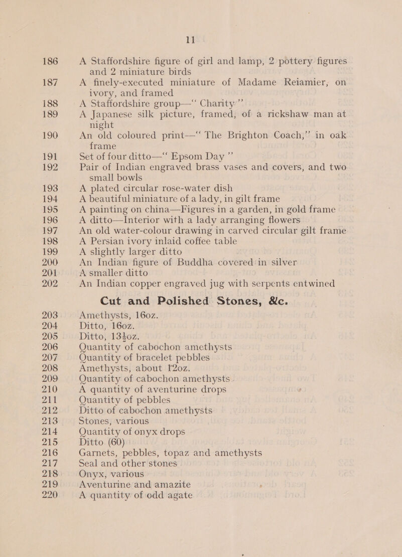 186 187 188 189 190 191 192 193 194 195 196 197 198 199 200 201 202 203 204 205 206 207 208 209 210 211 212 213 214 215 216 217 218 219 220 1] A Staffordshire figure of girl and lamp, 2 pottery figures and 2 miniature birds A finely-executed miniature of Madame Relamier,; on ivory, and framed A Staffordshire group— Charity’”’ A Japanese silk picture, framed, of a rickshaw man at night An old coloured print—‘“ The Brighton Coach,” in oak frame Set of four ditto—‘* Epsom Day ”’ Pair of Indian engraved brass vases and covers, and two small bowls A plated circular rose-water dish A beautiful miniature of a lady, in gilt frame A painting on china—Figures in a garden, in gold frame A ditto—Interior with a lady arranging flowers An old water-colour drawing in carved circular gilt frame A Persian ivory inlaid coffee table A slightly larger ditto An Indian figure of Buddha cov ored in silver A smaller ditto An Indian copper engraved jug with serpents entwined Cut and Polished Stones, &amp;c. Amethysts, 160z. Ditto, 160z. Ditto, 1340z. Quantity of cabochon amethysts Quantity of bracelet pebbles Amethysts, about [2oz. Quantity of cabochon amethysts - A quantity of aventurine drops Quantity of pebbles | Ditto of cabochon amethysts Stones, various Quantity of onyx drops Ditto (60) Garnets, pebbles, topaz and amethysts Seal and other stones Onyx, various Aventurine and amazite A quantity of odd agate