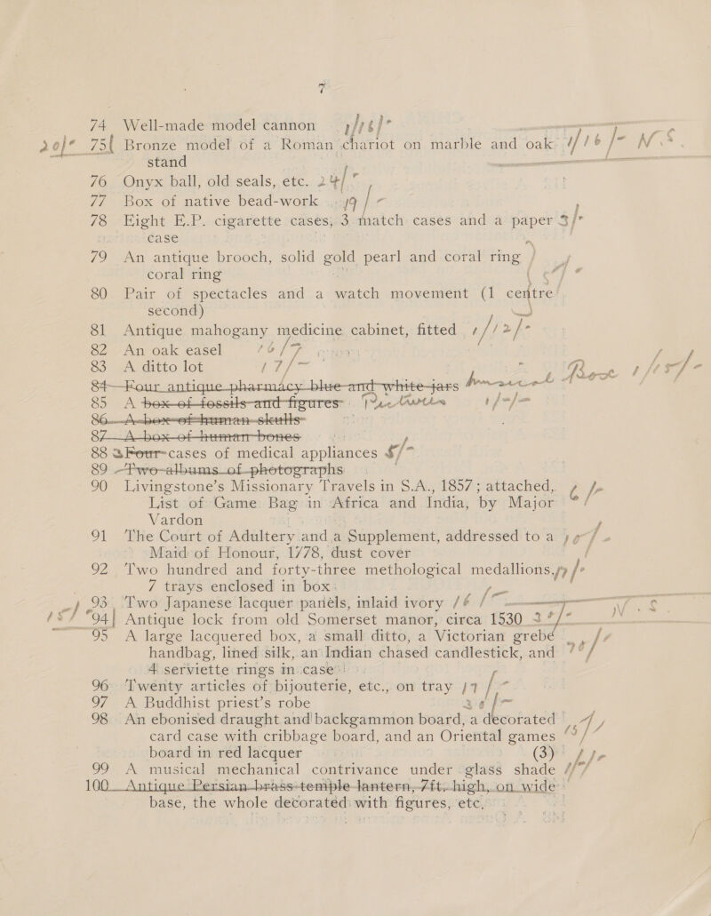 74 Well-made model cannon | rey’ —— pen a 0] 75 Bronze model. of 4 Roman | chariot on marble and “oaks df t e /- Re stand Ey 76 Onyx ball, old seals, ete. 2 ‘| f 77 Box of native bead-work . 9 a 78 Hight EP -caganette cases, — thatch cases and a paper 3/ f case 79 An antique brooch, solid gold pearl and coral ring | coral ring 80 Pair of spectacles and a ~ wateh movement (1 ceatre second) 81 Antique mahogany medicine cabinet, fitted | i 2 2/- 82 An oak easel PO fF ere, fay 83 A ditto lot ois ai ' Lh Pee there : ’ rh whi G i a Le ALS G Dy Athen t/ “J ao  88 SFer=cases of medical A clenees rig 89 —fwe-albums_of-phetographs | 90 Livingstone’s Missionary Travels in S. AnplSoF; attached, Ae List..of: Game: Bag in Africa and India, by Major / Vardon 91 ‘Ee Court-oi Adultery. won a Peete ive addressed to a yy 7 , 3 Maid of Honour, 1/78, dust cover i 92. Two hundred and forty- three methological medallions i 7 trays enclosed in box: [- pesmi: o, .93, Two Japanese lacquer panéls, inlaid ivory ne mee easy /** 94} Antique lock from old Somerset manor, circa 1530. 3 +) Cicer 95 A large lacquered box, :a. small ditto, a Victorian grebd oh handbag, lined silk, ‘an Indian chased candlestick, and ne 4 serviette rings in case”: 96&gt; ‘Twenty articles of«bijouterie, etc.; or tray 7 97 A Buddhist priest’s robe {- 98 An ebonised draught and backgammon board, a decorated | a card case with cribbage board, and an Oriental games “Y/“ board in red lacquer «3: | : (3)! Pe As musical mechanical contrivance under -.glass shade ipl ers -ess'-temple-lantern,-7it-high, on. wade i base, the whole ae a figures, etc.’ , | 