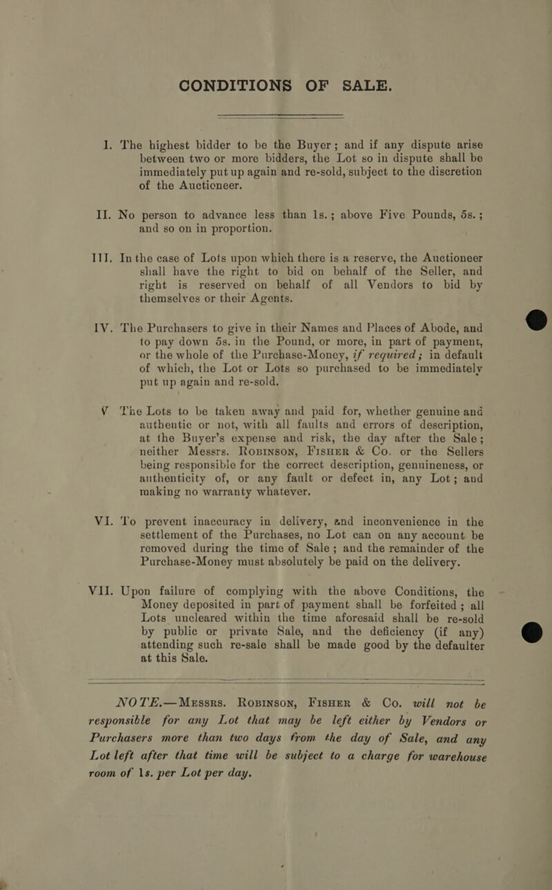 CONDITIONS OF SALE.  I. The highest bidder to be the Buyer; and if any dispute arise between two or more bidders, the Lot so in dispute shall be immediately put up again and re-sold, subject to the discretion of the Auctioneer. II. No person to advance less than ls.; above Five Pounds, 5s. ; and so on in proportion. III. Inthe case of Lots upon which there is a reserve, the Auctioneer shall have the right to bid on behalf of the Seller, and right is reserved on behalf of all Vendors to bid by themselves or their Agents. IV, The Purchasers to give in their Names and Places of Abode, and to pay down 5s. in the Pound, or more, in part of payment, or the whole of the Purchase-Money, if required; in default of which, the Lot or Lots so purchased to be immediately put up again and re-sold. VY The Lots to be taken away and paid for, whether genuine and authentic or not, with all faults and errors of description, at the Buyer’s expense and risk, the day after the Sale; neither Messrs. Ropsinson, FisHer &amp; Co. or the Sellers being responsible for the correct description, genuineness, or authenticity of, or any fault or defect in, any Lot; and making no warranty whatever. ML. ck ° prevent inaccuracy in delivery, and inconvenience in the settlement of the Purchases, no Lot can on any account be removed during the time of Sale; and the remainder of the Purchase-Money must absolutely be paid on the delivery. VII. Upon failure of complying with the above Conditions, the Money deposited in part of payment shall be forfeited; all Lots uncleared within the time aforesaid shall be re-sold by public or private Sale, and the deficiency (if any) attending such re-sale shall be made good by the defaulter at this Sale.    NOTE.—MeEssrs. Ropinson, FisHer &amp; Co. will not be responsible for any Lot that may be left either by Vendors or Purchasers more than two days from the day of Sale, and any Lot left after that time will be subject to a charge for warehouse room of 1s. per Lot per day.  