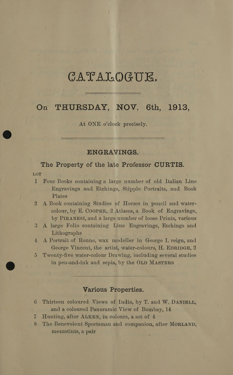 CATALOGUE.  At ONE o’clock precisely.   ENGRAVINGS. The Property of the late Professor CURTIS. 1 Or oe Four Books containing a large number of old Italian Line Engravings and Etchings, Stipple Portraits, and Book Plates A Book containing Studies of Horses in pencil and water- colour, by EK. Coopmr, 2 Atlases,a Book of Engravings, by PIRANESI, and a large number of loose Prints, various A large Folio containing Line Engravings, Etchings and Lithographs A Portrait of Ronne, wax modeller in George I. reign, and George Vincent, the artist, water-colours, H. EDRIDGE, 2 Twenty-five water-colour Drawing, including several studies in pen-and-ink and sepia, by the OLD MASTERS  Various Properties. Thirteen coloured Views of India, by T. and W. DANIELL, and a coloured Panoramic View of Bombay, 14 Hunting, after ALKEN, in colours, a set of 4 The Benevolent Sportsman and companion, after MORLAND, mezzotints, a pair