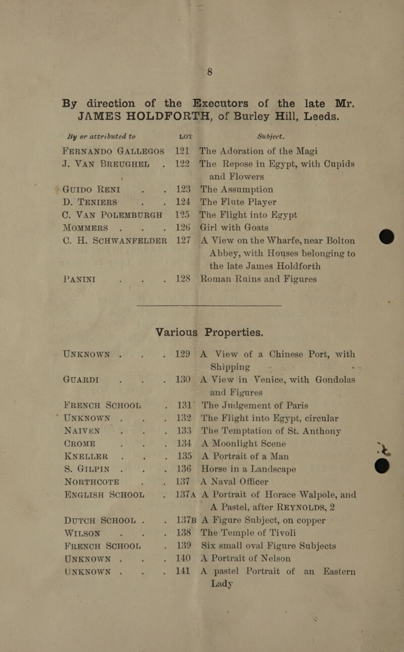 By direction of the Executors of the late Mr. JAMES HOLDFORTH, of Burley Hill, Leeds. By or attributed to LOT: Subject. FERNANDO GALLEGOS 121 The Adoration of the Magi J. VAN BREUGHEL . 122 The Repose in Egypt, with Cupids and Flowers GuIDO RENI : . 123 The Assumption D. TENIERS 4 . 124 The Flute Player C. VAN POLEMBURGH 125 The Flight into Egypt MOMMERS . : 126 ~Girl with Goats  C. H. SCHWANFELDER 127 A View onthe Wharfe, near Bolton Abbey, with Houses belonging to the late James Holdforth PANINI ; . 128 Roman Ruins and Figures Various Properties. UNKNOWN . , . 129 A View of a Chinese Port, with Shipping .s GUARDI . . . 130 A View in Venice, with Gondolas and Figures FRENCH SCHOOL . lal The Judgement of Paris ~ UNKNOWN . ‘ . 182 The Flight into Egypt, circular NAIVEN : ) . 133 The Temptation of St. Anthony CROME ; : . 134 A Moonlight Scene ‘ KNELLER . j . 135 A Portrait of a Man &amp; S. GILPIN . : . 136 Horse in a Landscape © NORTHCOTE . 137 A Naval Officer KNGLISH SCHOOL . 137A A Portrait of Horace Walpole, and A Pastel, after REYNOLDS, 2 DUTCH SCHOOL . . 137B A Figure Subject, on copper WILSON ‘ : . 138 The Temple of Tivoli FRENCH SCHOOL . 139 Six small oval Figure Subjects UNKNOWN . ; . 140 A Portrait of Nelson UNKNOWN . ; . 141 A pastel Portrait of an Eastern Lady