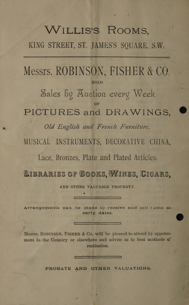 WILLIS’S ROOMS, KING STREET, ST. JAMESS SQUARE, SW. Messrs. ROBINSON, FISHER &amp; CO. HOLD Hales by Auction every Week  PICTURES and DRAWINGS, ® Old English and French Furniture, MUSICAL INSTRUMENTS, DECORATIVE CHINA, Lace, Bronzes, Plate and Plated Articles. IBRARIES OF BOOKS, WINES, CIGARS, AND OTHER VALUABLE PROPERTY. RES See /F | oo Ss SS | Arrangements can be made to receive and sell same at early dates. © SRO x | snes Messrs. ROBINSON, FISHER &amp; Co, will’ be pleased to attend by appomnt- ment in the Country or elsewhere and advise as to best methods of realisation. SSS PROBATE AND OTHER VALUATIONS.