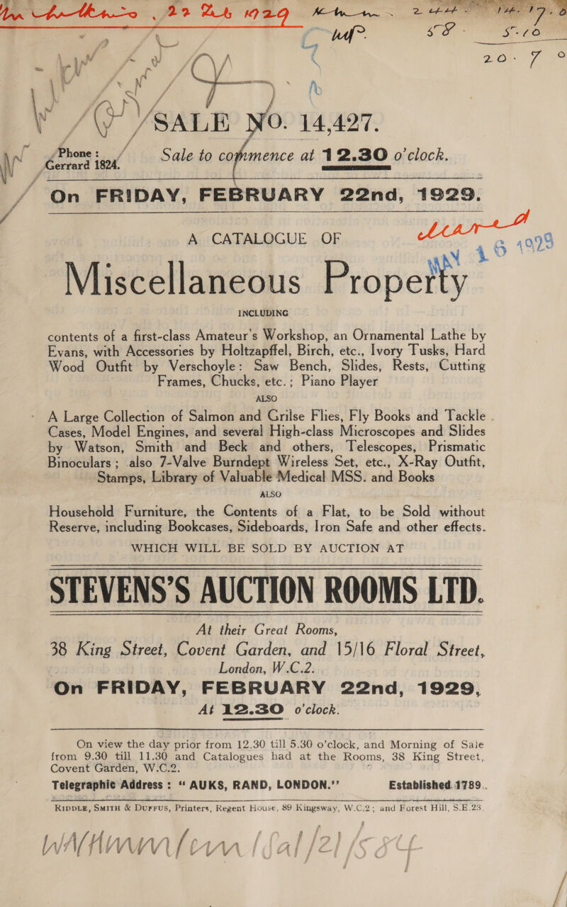 Nash No. 14,427, Ko star ‘ior Sale to C0; umence at 12.30 o'clock. On FRIDAY, FEBRUARY 22nd, 1929.   A CATALOGUE OF : N 1 6 Miscellaneous Propetty contents of a first-class Amateur’s Workshop, an Ornamental Lathe by Evans, with Accessories by Holtzapffel, Birch, etc., Ivory Tusks, Hard Wood Outfit by Verschoyle: Saw Bench, Slides, Rests, Cutting Frames, Chucks, etc.; Piano Player ALSO A Large Collection of Salmon and Grilse Flies, Fly Books and Tackle . Cases, Model Engines, and several High-class Microscopes and Slides by Watson, Smith and Beck and others, Telescopes, Prismatic Binoculars; also 7-Valve Burndept Wireless Set, etc., X-Ray Outfit, Stans, Library of Valuable Medical MSS. ah Bowden ALSO Household Furniture, the Contents of a Flat, to be Sold without Reserve, including Bookcases, Sideboards, Iron Safe and other effects. WHICH WILL BE SOLD BY AUCTION AT STEVENS’S AUCTION ROOMS LTD. At their Great Rooms, 38 King Street, Covent Garden, and 15/16 Floral mittens London, W.C.2. . On FRIDAY, FEBRUARY 22nd, 1929, At 12.30 o'clock. | On view the day prior from 12.30 till 5.30 o ‘clock, and Morning of Saie from 9.30 till 11.30 and Catalogues had at the Rooms, 38 King Street, Covent Garden, W.C.2. Telegraphic Address : ‘* AUKS, RAND, LONDON.”’’ Established. 1789. FE ae RA aR eal SS Se RG ee a ee eR RippLeE, SmitH &amp; Durrus, Printers, Regent House, 89 Kingsway, W.C.2; and Forest Hill, S.E.23. oa 