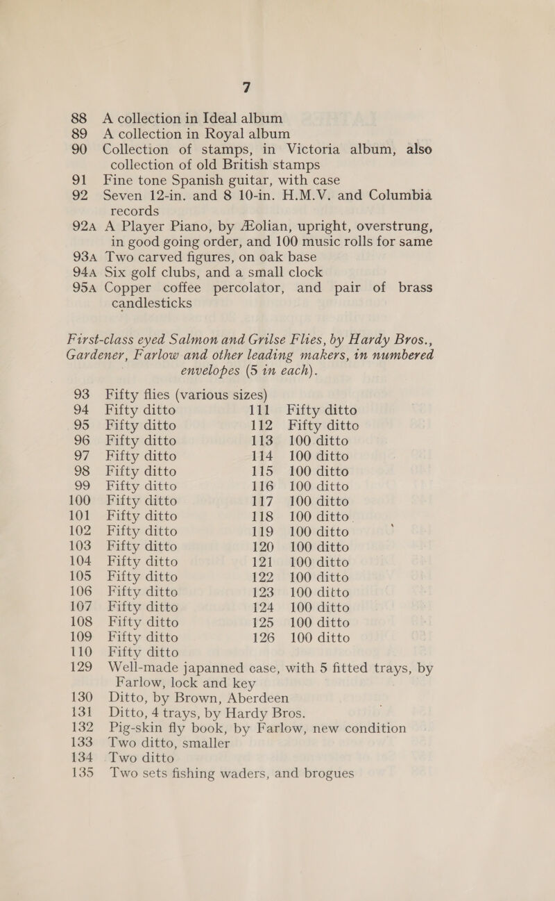 88 A collection in Ideal album 89 A collection in Royal album | 90 Collection of stamps, in Victoria album, also collection of old British stamps 91 Fine tone Spanish guitar, with case 92 Seven 12-in. and 8 10-in. H.M.V. and Columbia records 924 A Player Piano, by A®olian, upright, overstrung, in good going order, and 100 music rolls for same 934 Two carved figures, on oak base 944 Six golf clubs, and a small clock 954 Copper coffee percolator, and pair of brass candlesticks First-class eyed Salmon and Grilse Flues, by Hardy Bros., Gardener, Farlow and other leading makers, 1n numbered envelopes (5 1m each). 93 Fifty flies (various sizes) 94 Fifty ditto 111 Fifty ditto 95 Fifty ditto 112 Fifty ditto 96 Fifty ditto 113 100 ditto 97 ~ Eiity ditto 114 100 ditto 98 Fifty ditto 115 100 ditto 99 Futty ditto 116 100 ditto 100 Fifty ditto 117 100 ditto 101 Fifty ditto 118 100 ditto. 102 Fifty ditto 119 100 ditto 103 Fifty ditto 120 100 ditto 104 Fifty ditto 121 100 ditto 105 Fifty ditto 122 100 ditto 106 Fifty ditto 123 100 ditto 107 Fifty ditto 124 100 ditto 108 Fifty ditto 125 100 ditto 109 Fifty ditto 126 100 ditto 110 Fifty ditto 129 Well-made japanned case, with 5 fitted trays, by Farlow, lock and key 130 Ditto, by Brown, Aberdeen 131 Ditto, 4 trays, by Hardy Bros. 132 Pig-skin fly book, by Farlow, new condition 133 Two ditto, smaller 134 Two ditto 135 Two sets fishing waders, and brogues