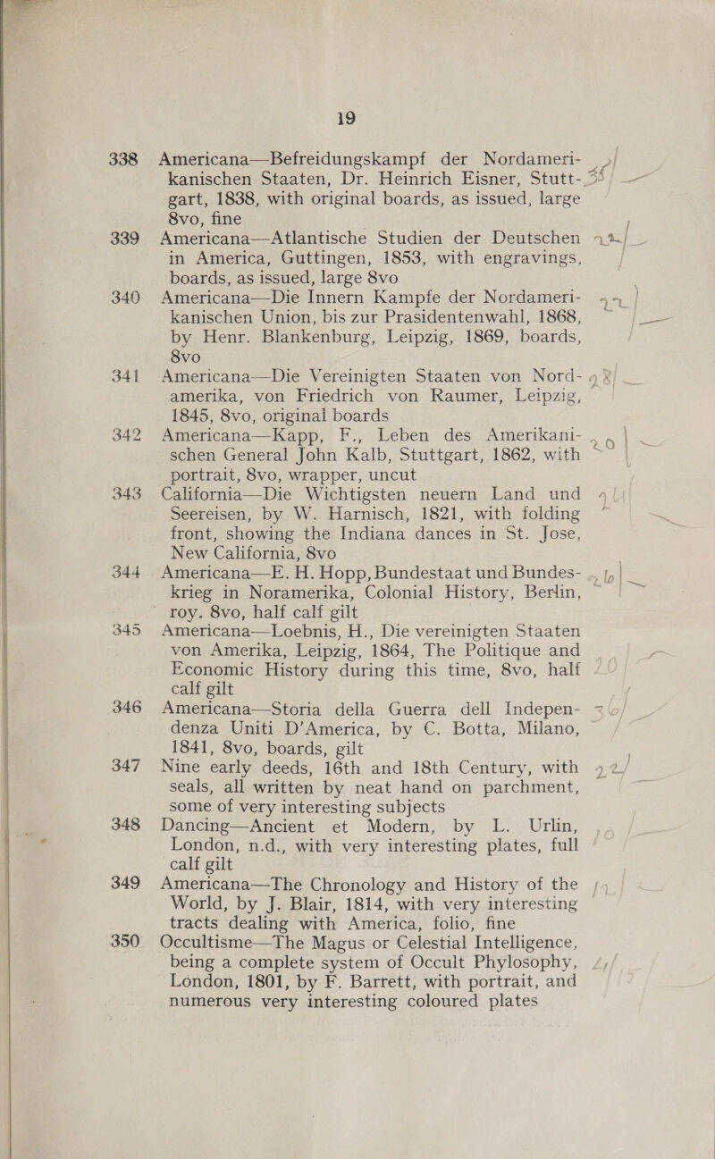 338 Americana—Befreidungskampf der Nordameri- &gt; kanischen Staaten, Dr. Heinrich Eisner, Stutt-.~“ gart, 1838, with original boards, as issued, large Svo, fine | ; 339 Americana—Atlantische Studien der Deutschen 273. _ in America, Guttingen, 1853, with engravings, ! boards, as issued, large 8vo 340. Americana—Die Innern Kampfe der Nordameri- | kanischen Union, bis zur Prasidentenwahl, 1868, ~ /_— by Henr. Blankenburg, Leipzig, 1869, boards, 8vo 341 Americana—Die Vereinigten Staaten von Nord- 4 % amerika, von Friedrich von Raumer, Leipzig, 1845, 8vo, original boards 342 Americana—Kapp, F., Leben des Amerikani- , schen General John Kalb, Stuttgart, 1862, with ~ portrait, 8vo, wrapper, uncut 343 California—Die Wichtigsten neuern Land und 4/ Seereisen, by W. Harnisch, 1821, with folding ~ front, showing the Indiana dances in St. Jose, New California, 8vo 344 Americana—E.H. Hopp, Bundestaat und Bundes- ,. |, | krieg in Noramerika, Colonial History, Berlin, ~ ' roy. 8vo, half calf gilt 345 Americana—Loebnis, H., Die vereinigten Staaten von Amerika, Leipzig, 1864, The Politique and __ Economic History during this time, 8vo, half . calf gilt Americana—Storia della Guerra dell Indepen- = denza Uniti D’America, by C. Botta, Milano, 1841, 8vo, boards, gilt ; 347 Nine early deeds, 16th and 18th Century, with 4 2/ seals, all written by neat hand on parchment, some of very interesting subjects 348 Dancing—Ancient et Modern, by L. Urlin, London, n.d., with very interesting plates, full calf gilt 349 Americana—The Chronology and History of the , World, by J. Blair, 1814, with very interesting © tracts dealing with America, folio, fine 350 Occultisme—The Magus or Celestial Intelligence, being a complete system of Occult Phylosophy, London, 1801, by F. Barrett, with portrait, and numerous very interesting coloured plates   oO nS op)  