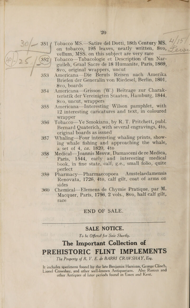 —  vellum, MSS. on this subject are very rare — — 8vo, original wrappers, uncut 353 Americana—Die Berufs Reisen nach Amerika - - Briefen der Generalin von Riedesel, Berlin, 1801, - 8vo, boards 354 Americana—Grisson (W.) Beitrage zur Charak- teristik der Vereinigten Staaten, Hamburg, 1844, 8vo, uncut, wrappers 355 Americana—lInteresting Wilson pamphlet, with {2 interesting caricatures and text, in coloured wrapper 356 Tobacco—Ye Smokiana, by R. T. Pritchett, publ. Bernard Quaterich, with several engravings, 4to, original boards as issued 357 Whaling—Four interesting whaling prints, show- , ing whale fishing and approaching the whale, a set of 4, ca. 1820, 4to 358 Medical—Joannis Mesve, Damasceni de re Medica, F Paris, 1544, early and interesting medical book, in fine state, calf, g.e., small folio, quite perfect 359 Pharmacy—Pharmaecopoea Amstelaedamensis Renovata, 1726, 4to, calf gilt, coat of arms on sides 360 Chemical—Elemens de Chymie Pratique, par M. “Macquer, Paris, 1756, 2 vols., 8vo, half calf gilt, rare  END OF SALE.  SALE NOTICE. To be Offered for Saie Shortly. The Important Collection of - The Property of R. V. E.. de BARRI CRAWSHAY, Esa. Lionel Crawshay, and other well-known Antiquarians. Also Roman and other Antiques of later periods found in Essex and Kent.  