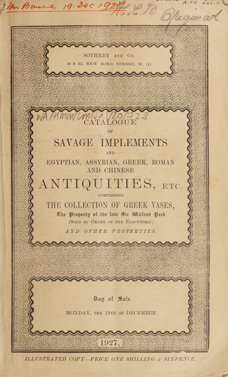         NY NS 77S v7 S78 SVs WW siete Fy SY   PSSM SATIS SIAN ISIN ON NS AT AAI DUDA a PAM MIG SA AERA AN OI INF ICE PA Fe a aL Be She CREAN RETIRE URNA bert NUR AL RAO AAA AALAND A AIA AAA vaVely ONG A &lt;3; ‘s: &lt; s- = yn he w2 7 A ERAN SERGE SOE RL Sse INIRNS “7 1 \ PxS          SOTHEBY AND Co. 34 &amp; 35, NEW BOND SYEREEKT, W. (1)  ‘ , 1% s ANT) Ad ly NAUMAN ONG fe Mh \ st De oe) oY ~ x a oot F Ny] 7 A. j SAVAGE IMPLEMENTS eS /-/ Us . HGYPTIAN, ASSYRIAN, GREEK, ROMAN Qs ht Poe t7} Gian “?EX-TINAZ BWV NS 2 anf lve’ py \s NAR AND CHINESE “ 4 Noa se Vo —ee extks; 2 CG Sor. : SS &gt; i ne is Me he A - ie 4 SSI “f SS ET Wee SNES 9 | © 3) “@4, Ne eed aS KO Zach en COMPRISING ix: “2 THE COLLECTION OF GREEK VASES, @ RS Ghe Property of the late Sir Wilfred Peck Receey: (SoLD BY ORDER OF THE EXECUTORS) ; K&lt;ESR      oat) ee AND OTHER PROPERTIES. Ks DAAT TD ’ cA SAIS ND AS SS AAR eTBaty $ VETS ARS Nazis eee \ N AS 4 LSAT  Bap of Sale.  Biss _ \ é x te - : ca} vA nid ra we y~ / &gt; Ve , S s~ MONDAY, THE 19TH oF DECEMBER. ~ ¥ a aa “3 NS &lt;4NN ae Seis tyvozt MAINE WMS rN. AP Ma    oe to . s Cain) aS &lt; a Dretes el est vyetas i Day rae € Ah INS Stes ha WWNy-i=- ~~ Zr. y~Y pe | heaps 6) Ww Sah Sone ee ce AS AUN SAN UN Cas AUN AD VW BERRA Nea Sanamnnvgniig, Lo x NU MALIRG USI REA ISEN | Fare ‘a at! ep! ah AG — TT Go Re “i. I Eig ALAA LD GR tre AR ee 2\ aN a &amp; \s \s \ * Neo 8 ‘ o \ gk WSS RUBIN LN RAIA! AMMAR EILEEN RLU AELIL E SHILLING &amp; SIXPENCE.   ILLUSTRATED COP Y—PRICE ON