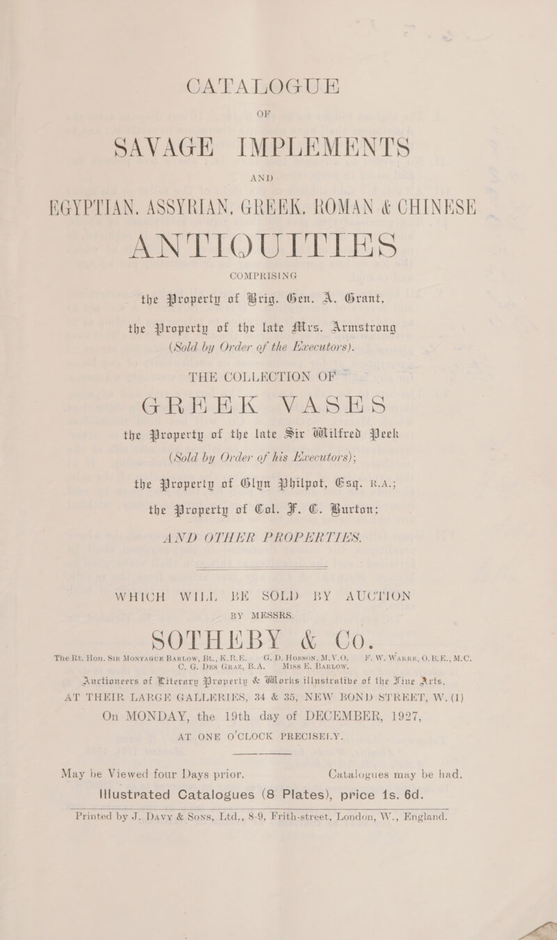 CATALOGUE SAVAGE IMPLEMENTS EGYPTIAN. ASSYRIAN, GREEK, ROMAN &amp; CHINESE ANTIOULTTIES COMPRISING the Property of Brig. Gen. A. Grant, the Yroperty of the late Rlrs. Armstrong (Sold by Order of the Ewecutors). THE COLLECTION OF ~ GREK aVertwb Bib the Property of the late Siv Wilfred Peek (Sold by Order of his Hxecutors); the Property of Glow Philpot, Esq. x.a,; the Property of Col. F. ©. Burton; AND OTHER PROPERTIES.  WHrcr. Willi, BE’ SOLED RY “AUCTION 7 BY MESSRS. poe BA de 00. The Rt. Hon. Sir MonraGuk Bartow, Bt., K.B.E. G. D. Horson, M.V.O. F.W. Warr #; O, BEE.; MrC, C. G. Des Graz, B.A. Miss E. BarLow. Auctioneers of Literary Property &amp; Works illustrative of the Vine Arts, AT THEIR LARGE GALLERIKS, 34 &amp; 35, NEW BOND STREET, W. (1) On MONDAY, the 19th day of DECEMBER, 1927, AT ONE O'CLOCK PRECISELY. —_——  May be Viewed four Days prior. Catalogues may be had. Illustrated Catalogues (8 Plates), price 1s. 6d.   Printed by J..Davy &amp; Sons, Ltd., 8-9, Frith-street, London, W., England.