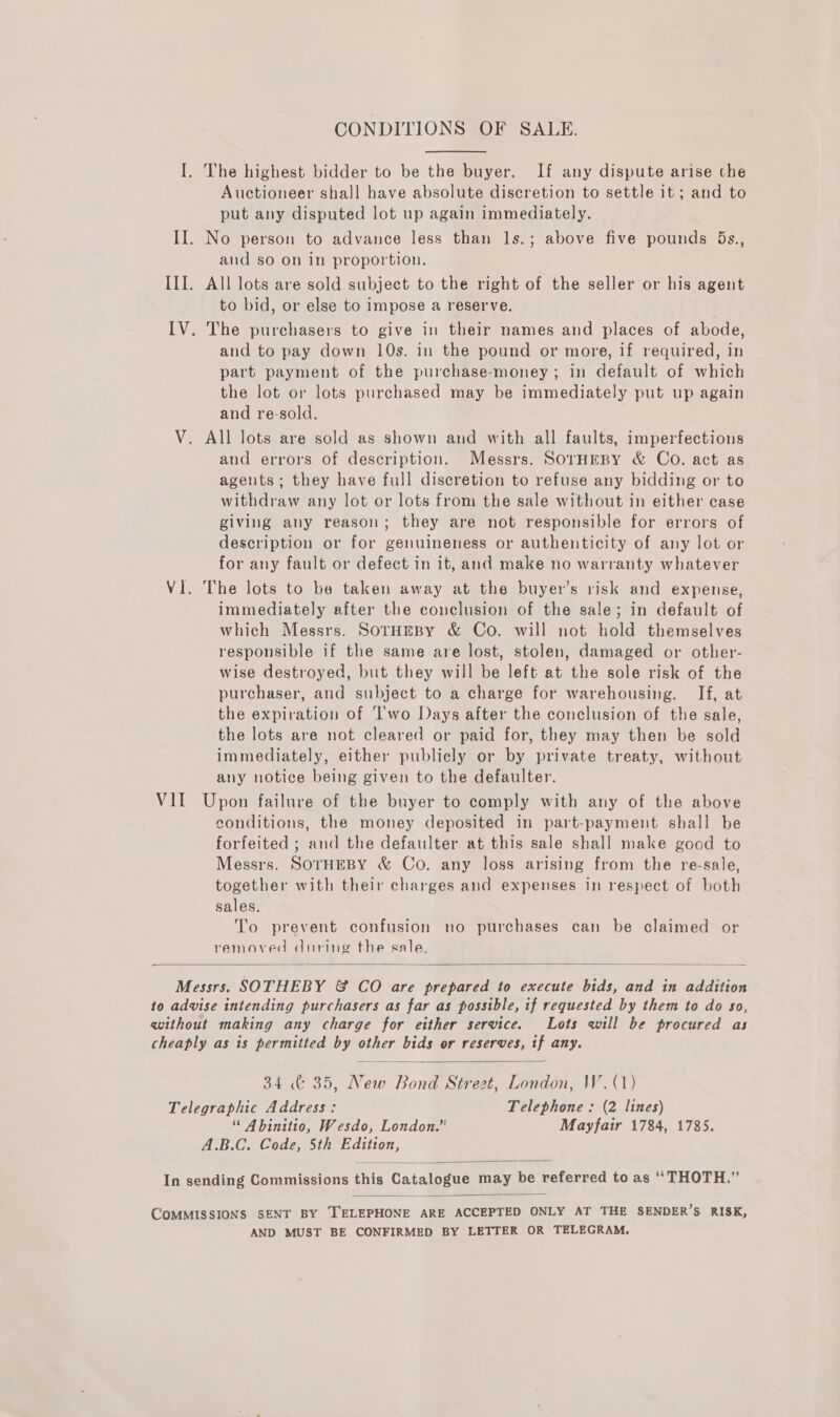 CONDITIONS OF SALE. I. The highest bidder to be the buyer. If any dispute arise the Auctioneer shall have absolute discretion to settle it ; and to put any disputed lot up again immediately. II. No person to advance less than 1s.; above five pounds 5s., and so on in proportion. | III. All lots are sold subject to the right of the seller or his agent to bid, or else to impose a reserve. IV. The purchasers to give in their names and places of abode, and to pay down 10s. in the pound or more, if required, in part payment of the purchase-money; in default of which the lot or lots purchased may be immediately put up again and re-sold. V. All lots are sold as shown and with all faults, imperfections and errors of description. Messrs. SorHEBY &amp; Co. act as agents; they have full discretion to refuse any bidding or to withdraw any lot or lots from the sale without in either case giving any reason; they are not responsible for errors of description or for genuineness or authenticity of any lot or for any fault or defect in it, and make no warranty whatever VI. The lots to be taken away at the buyer’s risk and expense, immediately after the conclusion of the sale; in default of which Messrs. SorHmpy &amp; Co. will not hold themselves responsible if the same are lost, stolen, damaged or other- wise destroyed, but they will be left at the sole risk of the purchaser, and subject to a charge for warehousing. If, at the expiration of ‘'wo Days after the conclusion of the sale, the lots are not cleared or paid for, they may then be sold immediately, either publicly or by private treaty, without any notice being given to the defaulter. VII Upon failure of the buyer to comply with any of the above conditions, the money deposited in part-payment shall be forfeited ; and the defaulter at this sale shall make good to Messrs. SOTHEBY &amp; Co. any loss arising from the re-sale, together with their charges and expenses in respect of both sales. To prevent confusion no purchases can be claimed or removed during the sale.  Messrs. SOTHEBY &amp; CO are prepared to execute bids, and in addition to advise intending purchasers as far as possible, if requested by them to do so, without making any charge for either service. Lots will be procured as cheaply as is permitted by other bids or reserves, if any.  34 &amp; 35, New Bond Street, London, W. (1) Telegraphic Address: Telephone : (2 lines) “ Abinitio, Wesdo, London.” Mayfair 1784, 1785. A.B.C. Code, 5th Edition,  In sending Commissions this Catalogue may be referred to as “THOTH.”’  COMMISSIONS SENT BY TELEPHONE ARE ACCEPTED ONLY AT THE SENDER’S RISK, AND MUST BE CONFIRMED BY LETTER OR TELEGRAM.