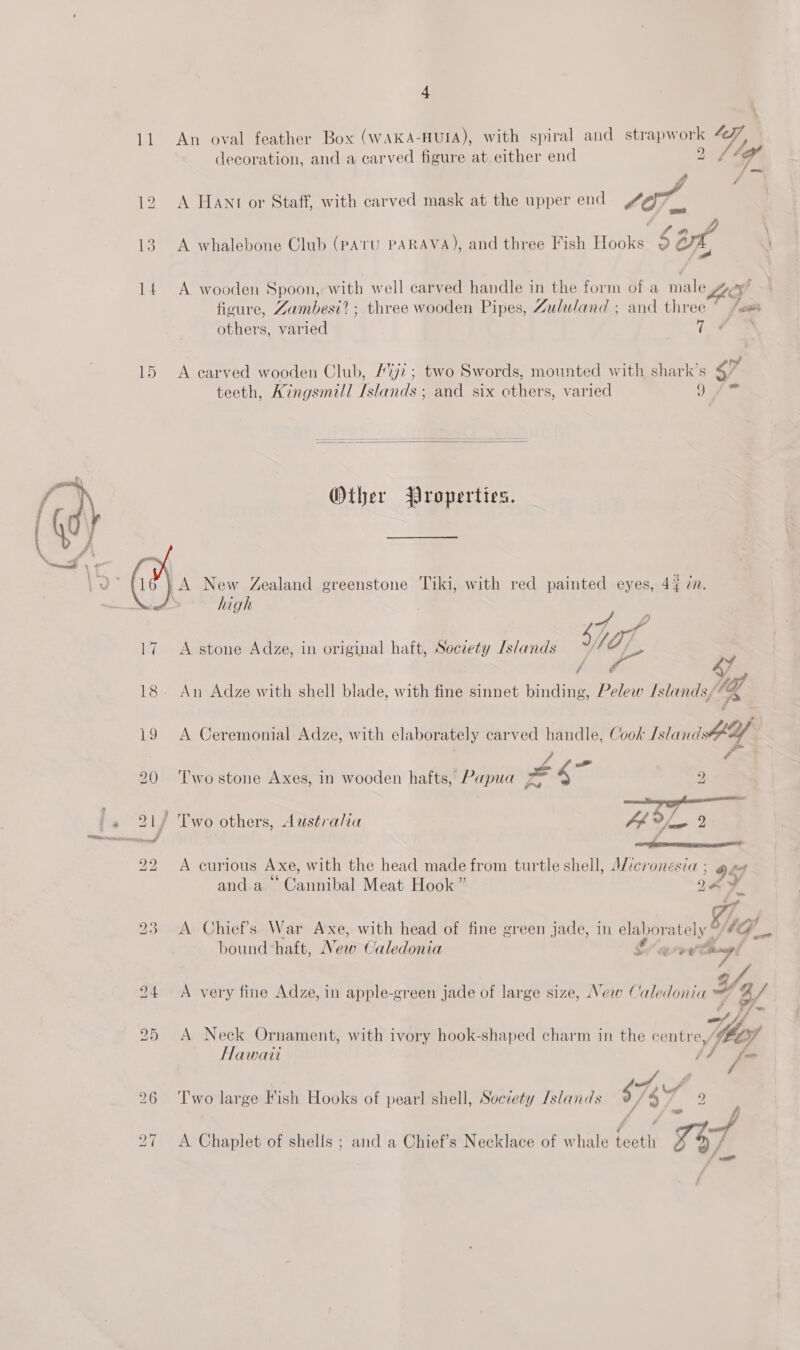 11 An oval feather Box (WAKA-HUIA), with spiral and strapwork “| decoration, and a carved figure at either end 2 /1of i 12 A Hant or Staff, with carved mask at the upper end Sor, a“ 13. A whalebone Club (pAtU PARAVA), and three Fish Hooks 2 art 14 A wooden Spoon,: with well carved handle in the form of a ieee i? figure, Zambesi? ; three wooden Pipes, Zululand ; and ee others, varied 15 &lt;A carved wooden Club, 72; two Swords, mounted with shark’s 4 teeth, Kingsmill Fania and six others, varied 9  Oiher Properties. A New Zealand greenstone Tiki, with red painted eyes, 44 in. high  : 7 Ad 17. A stone Adze, in original hait, Soczety Islands 5 ley, fy / Y 9% 18. An Adze with shell blade, with fine sinnet binding, Pelow Islands, a 19 A Ceremonial Adze, with elaborately carved handle, Cook Island rae el 20 ‘Twostone Axes, in wooden hafts, Papua 2 21/ Two others, Australia 4é g aa, 22 &lt;A curious Axe, with the head made from turtle shell, Micronesia ; 529 and. a Ga sTeTbal Meat Hook ” y  eC . . 2 e e ,/A »f 23 A Chief's War Axe, with head of fine green jade, in elaborately °/7@__ bound haft, New Caledonia L/ a vy chngl 24 A very fine Adze, in apple-green jade of large size, New Caledonia Ya) pee i /- 25 A Neck Ornament, with ivory hook-shaped charm in the centre, he Hawaii SF fm 7 r TWh ¥ o 3 g /3, LA” 26 ‘Two large Fish Hooks of pearl shell, Socrety Islands 9/% ms y 27 A Chaplet of shells ; and a Chief’s Necklace of whale teeth 57 / —_