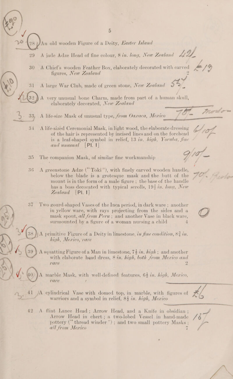An old wooden Figure of a Deity, Master [sland 29 &lt;A jade Adze Head of fine colour, 8 in. long, New Zealand PA 30 A Chief’s wooden Feather Box, elaborately decorated with cary a 4/9 figures, New Zealand 9 vi ; 31 A large War Club, made of green stone, New Zealand $47 wr (52) A very unusual bone Charm, made from part of a human acai elaborately decorated, New Zealand  rs &amp; wae tf ” SP PEt GPO re 2 | es” A life-size Mask of unusual type, from Oaxaca, Mexico oF ion a! 34 A life-sized Ceremonial Mask, in light wood, the elaborate dressing Pos at of the hair is represented by incised lines and on the forehead ~~ is a leaf-shaped symbol in relief, 13 in. high, Yoruba, fine and unusual [PI. 1] 7 tee Gar Pe a 35 ‘The companion Mask, of similar fine workmanship 36 &lt;A greenstone Adze (“Toki”), with finely carved wooden handle, below the blade is a grotesque mask and the butt of the /4&amp; . ‘ss. mount is in the form of a male figure ; the base of the handle ~ has a boss decorated with typical scrolls, 194 7n. long, New Zealand |PI. 1] Two gourd-shaped Vases of the Inca period, in dark ware ; another in yellow ware, with rays projecting from the sides and a (8) mask spout, a/l from Peru ; and another Vase in black ware, surmounted by a figure of a woman nursing a child 4 )\A primitive Figure of a Deity in limestone, ¢n fine condition, 8% in. high, Mexico, rare | A squatting Figure of a Man in limestone, 74 in. high ; and another with elaborate head dress, &amp; 77. fiat. both from Mexico 0 and rare 9 A marble Mask, with well-defined features, 64 cn. high, Meaico, rare f  Ai sees [pA cylindrical Vase with domed top, in marble, with figures of Fall  P———/ warriors and a symbol in relief, 84 in. high, Meaico 42 A flint Lance Head; Arrow Head, and a Knife in obsidian ; oe Arrow Head in chert ; a two-lobed Vessel in hand-made pottery (“thread winder”) ; and two small pottery Masks ; | a= od ( all from Mewxico