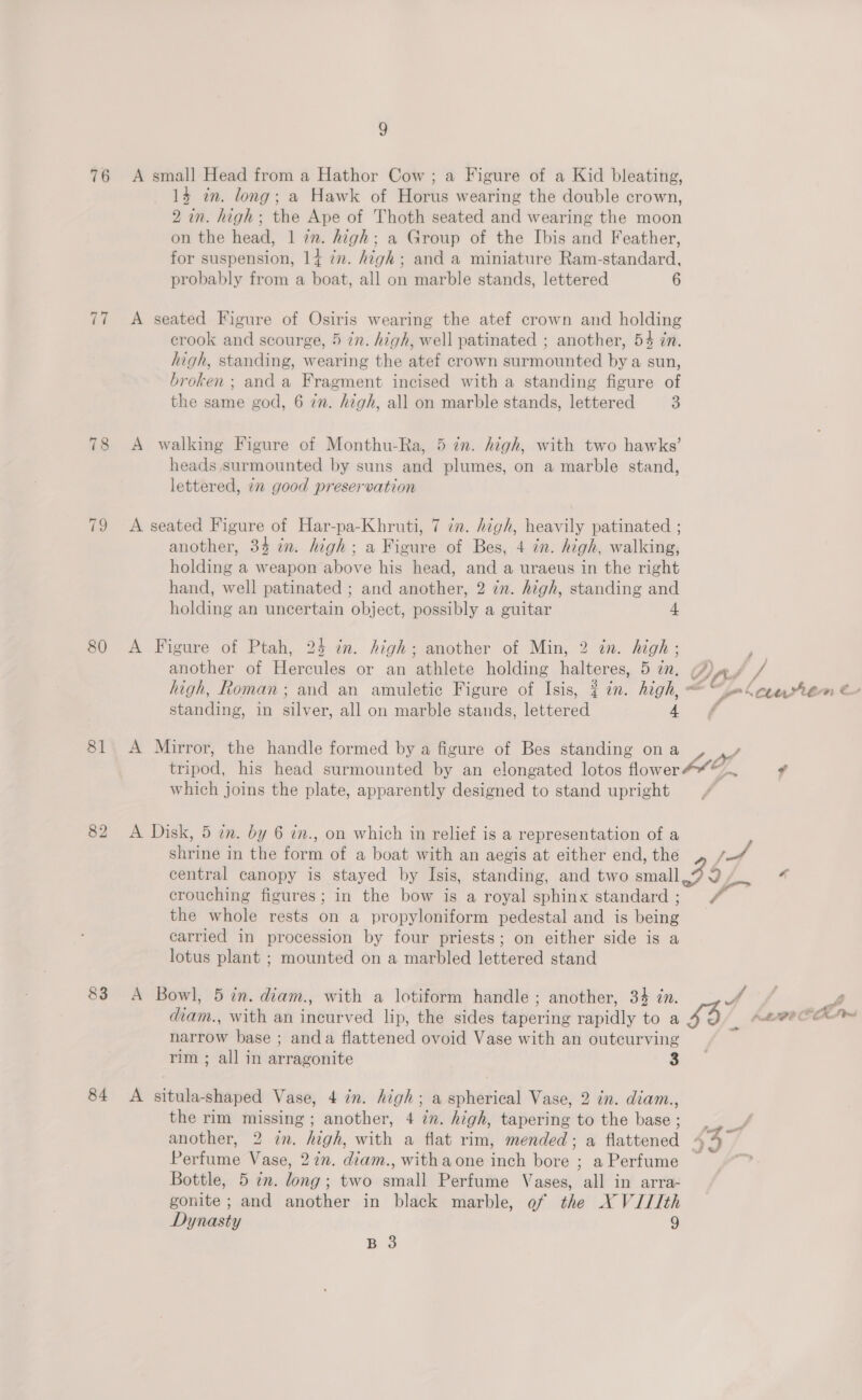 76 77 78 fe 80 81 82 83 84 9 A small Head from a Hathor Cow; a Figure of a Kid bleating, 14 in. long; a Hawk of Horus wearing the double crown, 2 in. high; the Ape of Thoth seated and wearing the moon on the head, 1 in. high; a Group of the Ibis and Feather, for suspension, 14 in. high; and a miniature Ram-standard, probably from a boat, all on marble stands, lettered 6 A seated Figure of Osiris wearing the atef crown and holding crook and scourge, 5 in. high, well patinated ; another, 54 zn. high, standing, wearing the atef crown surmounted by a sun, broken ; anda Fragment incised with a standing figure of the same god, 6 in. high, all on marble stands, lettered 8 A walking Figure of Monthu-Ra, 5 in. high, with two hawks’ heads surmounted by suns and plumes, on a marble stand, lettered, 22 good preservation A seated Figure of Har-pa-Khruti, 7 in. high, heavily patinated ; another, 34 in. high; a Figure of Bes, 4 in. high, walking, holding a weapon above his head, and a uraeus in the right hand, well patinated ; and another, 2 in. high, standing and holding an uncertain object, possibly a guitar 4 A Figure of Ptah, 25 in. high; another of Min, 2 in. high ; another of Hercules or an athlete holding halteres, 5 in. (7), F high, Roman; and an amuletic Figure of Isis, { in. high, “ rm \cenrtem &amp; standing, in silver, all on marble stands, lettered 4 f A Mirror, the handle formed by a figure of Bes standing on a Pe tripod, his head surmounted by an elongated lotos flower#“~.. “ which joins the plate, apparently designed to stand upright A Disk, 5 in. by 6 in., on which in relief is a representation of a : shrine in the form of a boat with an aegis at either end, the Pulh central canopy is stayed by Isis, standing, and two small? 9 4 crouching figures; in the bow is a royal sphinx standard ; F gis the whole rests on a propyloniform pedestal and is being _ carried in procession by four priests; on either side is a lotus plant ; mounted on a marbled lettered stand A Bowl, 5 in. diam., with a lotiform handle ; another, 34 in. Fis 4 Sf diam., with an incurved lip, the sides tapering rapidly to a £3 Aree ha narrow base ; anda flattened ovoid Vase with an outcurving rim ; all in arragonite 3 A situla-shaped Vase, 4 in. high; a spherical Vase, 2 in. diam., the rim missing ; another, 4 in. high, tapering to the base; another, 2 in. high, with a flat rim, mended; a flattened 44 Perfume Vase, 27m. diam., withaone inch bore ; a Perfume Bottle, 5 in. long; two small Perfume Vases, all in arra- gonite ; and another in black marble, ef the NX VIIIth Dynasty 9 B 3