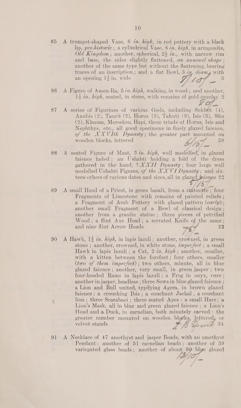 85 86 87 88 89 90 10 A trumpet-shaped Vase, 6 2. high, in red pottery with a black hip, pre-historic ; a cylindrical Vase, 67n. high, in arragonite, Old Kingdom ; another, spherical, 24 im., with narrow rim and base, the sides slightly flattened, an unusual shape ; another of the same type but without the flattening, bearing traces of an inscription; and a flat Bowl, 3 zn. diam with an opening 14 in. wide : W/ tar ~ 5 A Figure of Amen-Ra, 5 7n. high, walking, in wood ; and another, 14 in. high, seated, in stone, with remains of gold overlay 2 Of_ A series of Figurines of various Gods, including Sekhét (4), Anubis (2), Taurit (2), Horus (3), Tahuti (3), Isis (5), Shu (2); iene Mersekro, Hapi, three triads of Horus, Isis and Nephthys, etc., all good specimens in finely glazed faience, of the X. VV ith Dynasty ; the greater part mounted on a wooden blocks, lettered OL) 9 f 38 OO / mm A seated Figure of Maat, 3 in. high, well modelled, in glazed faience faded; an Ushabti holding a fold of the dress gathered in the hand, ? AX AV// Dynasty ; four large well modelled Ushabti Figures, of the XX VI Dynasty ; and six- teen others of various dates and sizes, all in aa of 22 (fo A small Head of a Priest, in green basalt, from a statuette ; four Fragments of Limestone with remains of painted Policies a Iragment of Arab Pottery with glazed pattern (early) ; another small Fragment of a Bowl of classical design ; another from a granite statue; three pieces of petrified Wood ; a flint Axe Head; a serrated Knife of the same ; and nine flint Arrow Heads “9 wa 22 A Hawk, 14 zn. high, in lapis lazuli; another, crowned, in green stone ; another, crowned, in white stone, zmperfect ; a small Hawk in lapis lazuli; a Cat, 2 an. high; another, smaller, with a kitten between the forefeet; four others, smaller (two of them imperfect); two others, minute, all in blue glazed faience ; another, very small, in green jasper ; two four-headed Rams in lapis lazuli; a Frog in onyx, rare ; another in jasper, headless ; three Sows in blue glazed faience ; a Lion and Bull united, typifying Agera, in brown glazed faience; a crouching Ibis; a couchant Jackal , a couchant lion; three Scarabaei ; three seated Apes: a small Hare; a Lion’s Mask, all in blue and green glazed faience ; a Lion’s Head and a Duck, in carnelian, both minutely carved: the greater number mounted on wooden Pe, lettered, or 4 @ velvet stands Jb e-ereR 34 ea Ye A Necklace of 47 amethyst and jasper Beads, with an amethyst Pendant; another of 51 carnelian beads; another of 39 variegated glass beads; another of ae blue glazed So) (44 r