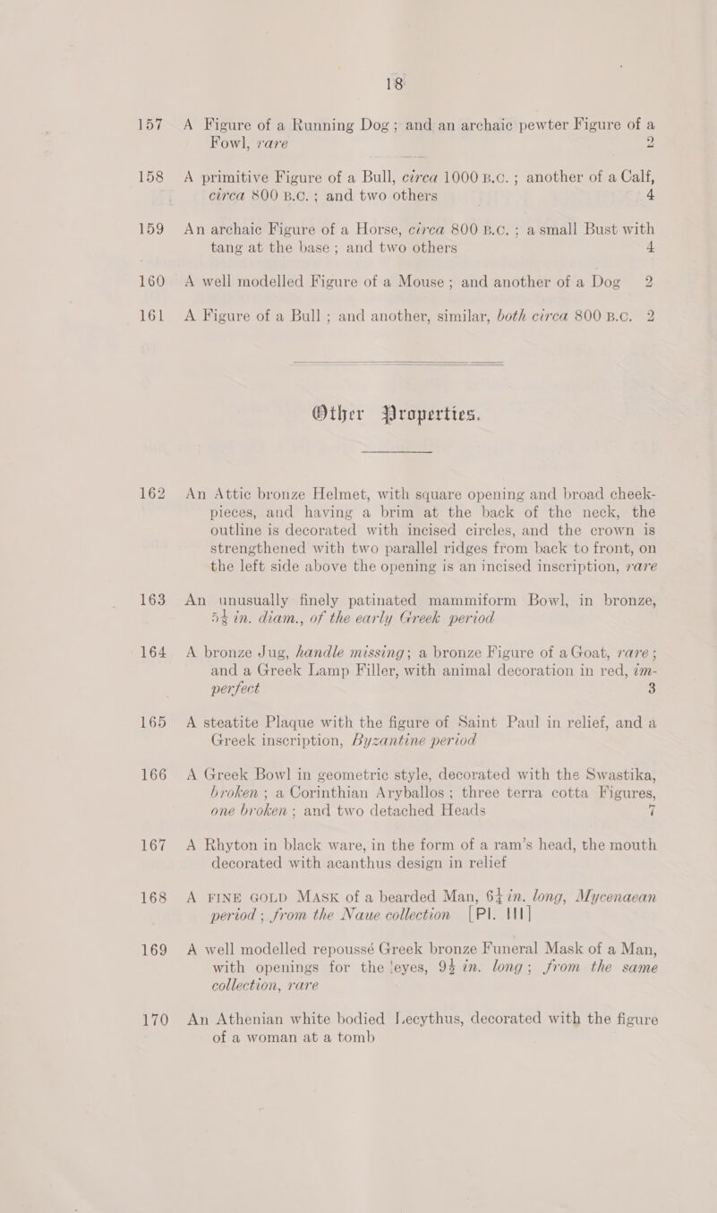 157 158 159 160 161 163 164 165 166 167 168 169 170 18 A Figure of a Running Dog; and an archaic pewter Figure of a Fowl, vare 2 A primitive Figure of a Bull, c¢rca 1000 B.c. ; another of a Calf, circa 800 B.c.; and two others | 4 An archaic Figure of a Horse, circa 800 B.c. ; a small Bust with tang at the base ; and two others 4 A well modelled Figure of a Mouse; and another of a Dog 2 A Figure of a Bull ; and another, similar, both circa 800 B.c. 2   Other Properties. An Attic bronze Helmet, with square opening and broad cheek- pieces, and having a brim at the back of the neck, the outline is decorated with incised circles, and the crown is strengthened with two parallel ridges from back to front, on the left side above the opening is an incised inscription, rare An unusually finely patinated mammiform Bowl, in bronze, 5t in. diam., of the early Greek period A bronze Jug, handle missing; a bronze Figure of a Goat, rare ; and a Greek Lamp Filler, with animal decoration in red, zm- perfect 3 A steatite Plaque with the figure of Saint Paul in relief, and a Greek inscription, Byzantine period A Greek Bowl in geometric style, decorated with the Swastika, broken ; a Corinthian Aryballos ; three terra cotta Figures, one br ohen and two detached Heads i A Rhyton in black ware, in the form of a ram’s head, the mouth decorated with acanthus design in relief A FINE GoLD MASK of a bearded Man, 64%n. long, Mycenaean period ; from the Naue collection (Pl. IN] A well modelled repoussé Greek bronze Funeral Mask of a Man, with openings for the ‘eyes, 94 in. long; from the same collection, rare An Athenian white bodied I.ecythus, decorated with the figure of a woman at a tomb