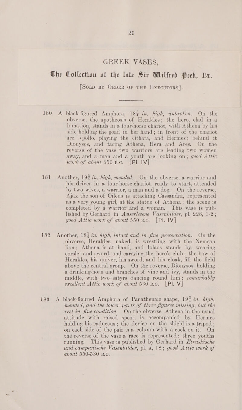 GREEK VASES, G@he Collection of the late Sir Wilfred Peek, Br. [Sotp BY ORDER OF THE ExecuTors]. 180 A black-figured Amphora, 18% in. high, unbroken. On the obverse, the apotheosis of Herakles; the hero, clad in a himation, stands in a four-horse chariot, with Athena by his side holding the goad in her hand; in front of the chariot are Apollo, playing the cithara, and Hermes; behind it Dionysos, and facing Athena, Hera and Ares. On the reverse of the vase two warriors are leading two women away, and a man and a youth are looking on; good Attic work of about 550 8.c. [PL IV] 181 Another, 192 in. high, mended. On the obverse, a warrior and his driver in a four-horse chariot, ready to start, attended by two wives, a warrior, a man and a dog. On the reverse, Ajax the son of Oileus is attacking Cassandra, represented as a very young girl, at the statue of Athena; the scene is completed by a warrior and a woman. This vase is pub- lished by Gerhard in Auserlesene Vasenbilder, pl. 228, 1-2; good Attic work of about 550 B.c. [PI. IV] 182 Another, 183 in. high, intact and in fine preservation. On the obverse, Herakles, naked, is wrestling with the Nemean lion; Athena is at hand, and Jolaos stands by, wearing corslet and sword, and carrying the hero’s club; the bow of Herakles, his quiver, his sword, and his cloak, fill the field above the central group. On tze reverse, Dionysos, holding a drinking-horn and branches of vine and ivy, stands in the middle, with two satyrs dancing round him; remarkably excellent Attic work of about 530 8.c. [Pl. V] 183 A black-figured Amphora of Panathenaic shape, 19% in. high, mended, and the lower parts of three figures missing, but the rest in fine condition. On the obverse, Athena in the usual attitude with raised spear, is accompanied by Hermes holding his caduceus ; the device on the shield is a tripod ; on each side of the pair is a column with a cock onit. On the reverse of the vase a race is represented: three youths running. ‘This vase is published by Gerhard in /truskische und campanische Vasenbilder, pl. A, 18; good Attic work of about 550-530 B.o.
