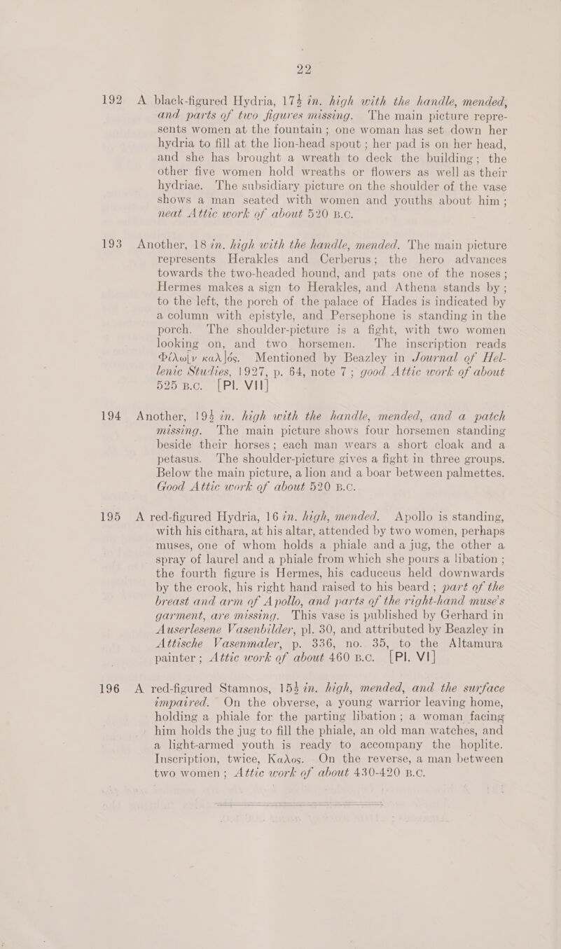 192 A black-figured Hydria, 174 in. high with the handle, mended, and parts of two figures missing. The main picture repre- sents women at the fountain ; one woman has set down her hydria to fill at the lion-head spout ; her pad is on her head, and she has brought a wreath to deck the building; the other five women hold wreaths or flowers as well as their hydriae. The subsidiary picture on the shoulder of the vase shows a man seated with women and youths about him; neat Attic work of about 520 B.c. 193 Another, 18 in. high with the handle, mended. The main picture represents Herakles and Cerberus; the hero advances towards the two-headed hound, and pats one of the noses ; Hermes makes a sign to Herakles, and Athena stands by ; to the left, the porch of the palace of Hades is indicated by a column with epistyle, and Persephone is standing in the porch. The shoulder-picture is a fight, with two women looking on, and two horsemen. ‘The inscription reads Pirwlv xadr]ds. Mentioned by Beazley in Journal of Hel- lenic Studies, 1927, p. 64, note 7; good Attic work of about 525 B.c. [Pl VII] 194 Another, 194 in. high with the handle, mended, and a patch missing. The main picture shows four horsemen standing beside their horses; each man wears a short cloak and a petasus. ‘The shoulder-picture gives a fight in three groups. Below the main picture, a hon and a boar between palmettes. Good Attic work of about 520 B.c. 195 A red-figured Hydria, 16 7n. high, mended. Apollo is standing, with his cithara, at his altar, attended by two women, perhaps muses, one of whom holds a phiale and a jug, the other a _ spray of laurel and a phiale from which she pours a libation ; the fourth figure is Hermes, his caduceus held downwards by the crook, his right hand raised to his beard ; part of the breast and arm of Apollo, and parts of the right-hand muse’s garment, are missing. This vase is published by Gerhard in Auserlesene Vasenbilder, pl. 30, and attributed by Beazley in Attische Vasenmaler, p. 336, no. 35, to the Altamura painter; Attic work of about 460 B.c. [PI. VI] 196 A red-figured Stamnos, 154 in. high, mended, and the surface impatred. On the obverse, a young warrior leaving home, holding a phiale for the parting lbation; a woman facing him holds the jug to fill the phiale, an old man watches, and a light-armed youth is ready to accompany the hoplite. Inscription, twice, Kados. On the reverse, a man between two women; Attic work of about 430-420 B.c.   