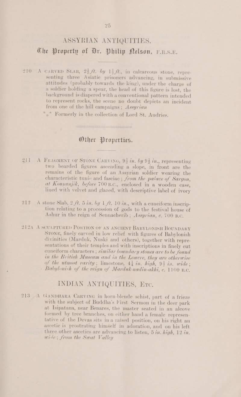 20 ASSYRIAN ANTIQUITIES. @he Property of Dr. Vhilip Nelson, v.n.s.e. 210 A CARVED Sua, 23 ft. by 14 ft., in calcareous stone, repre- senting three Asiatic prisoners advancing, in submissive attitudes (probably towards the king), under the charge of a soldier holding a spear, the head of this figure is lost, the background is diapered with a conventional pattern intended to represent rocks, the scene no doubt depicts an incident from one of the hill campaigns ; Assyrian *.* Formerly in the collection of Lord St. Audries.  Other Properties. 211 A FRAGMEN'’T OF STONE CaRvinG, 94 in. by 94 in., representing two bearded figures ascending a slope, in front are the remains of the figure of an Assyrian soldier wearing the characteristic tunic and fasciae ; from the palace of Sargon, at Kouyunjik, before 700 B.c., enclosed in a wooden case, hned with velvet and glazed, with descriptive label of ivory 212 A stone Slab, 2 ft. 5 in. by 1 ft. 10 in., with a cuneiform Iscrip- tion relating to a procession of gods to the festival house of Ashur in the reign of Sennacherib ; Assyrian, c. 700 B.C. 212A A SCULPTURED PORTION OF AN ANCIENT BABYLONISH BOUNDARY STONE, finely carved in low relief with figures of Babylonish divinities (Marduk, Nuski and others), together with repre- sentations of their temples and with inscriptions in finely cut cuneiform characters ; similar boundary stones are to be found in the British Museum and in the Louvre, they are otherwise of the utmost rarity; limestone, 44 in. high, 94 in. wide ; - Babylonish of the reign of Marduk-nadin-akhi, ¢. 1100 B.c. INDIAN ANTIQUITIES, Eve. 213 04 GANDHARA CaRVING in horn-blende schist, part of a frieze with the subject of Buddha’s lirst Sermon in the deer park at Isipatana, near Benares, the master seated in an alcove formed by tree branches, on either hand a female represen- tative of the Devas sits ina raised position, on his right an ascetic is prostrating himself in adoration, and on his left three other ascetics are advancing to listen, 5 in. high, 12 in. wide; from the Swat Valley