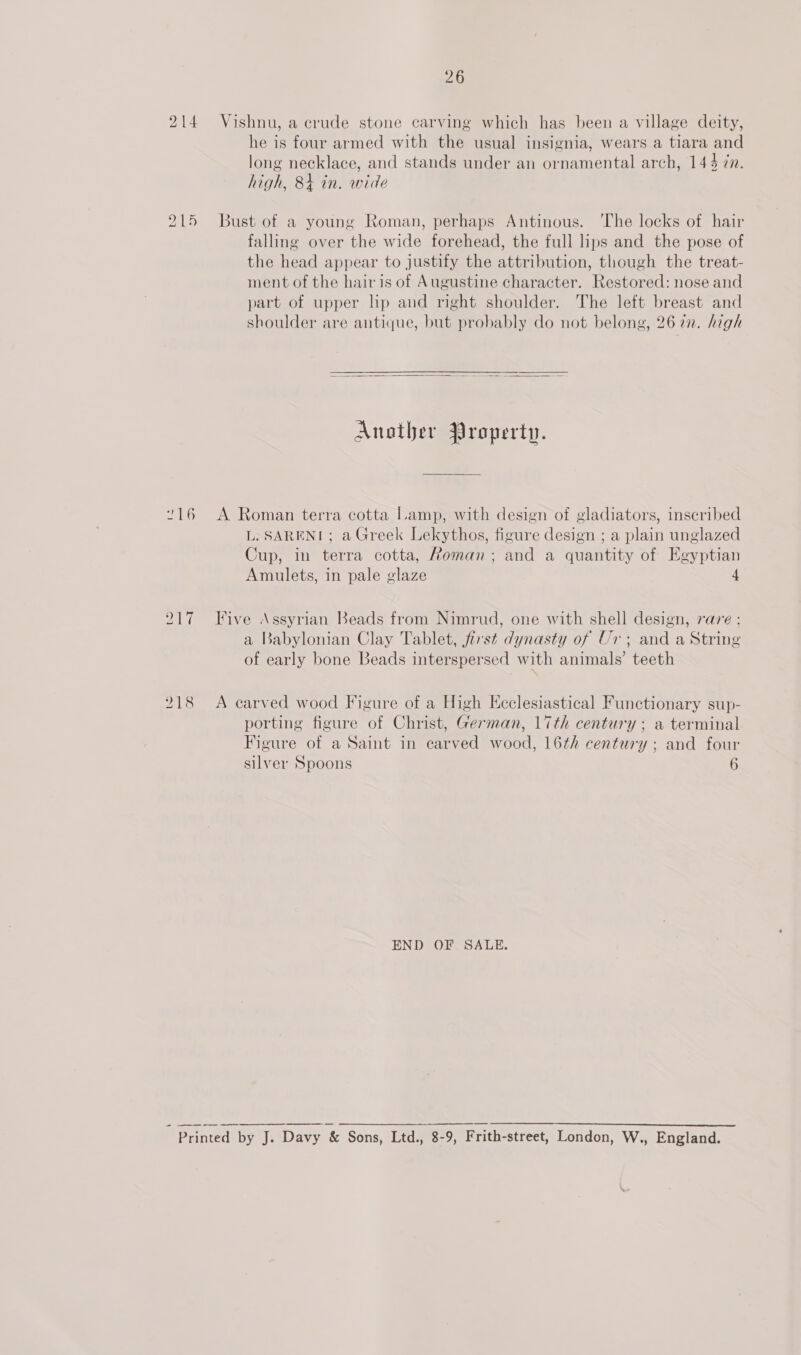 214 Vishnu, a crude stone carving which has been a village deity, he is four armed with the usual insignia, wears a tiara and long necklace, and stands under an ornamental arch, 144 7n. high, 84 in. wide bo = ii Bust of a young Roman, perhaps Antinous. ‘The locks of hair falling over the wide forehead, the full lips and the pose of the head appear to justify the attribution, though the treat- ment of the hair is of Augustine character. Restored: nose and part of upper lip and right shoulder. The left breast and shoulder are antique, but probably do not belong, 2672. high  Another Property. “16 A Roman terra cotta Lamp, with design of gladiators, inscribed L. SARENI; a Greek Lekythos, figure design ; a plain unglazed Cup, in terra cotta, Roman; and a quantity of Egyptian Amulets, in pale glaze 4 217 Five Assyrian Beads from Nimrud, one with shell design, rare : a Babylonian Clay Tablet, first dynasty of Ur; and a String of early bone Beads interspersed with animals’ teeth 218 A carved wood Figure of a High Ecclesiastical Functionary sup- porting figure of Christ, German, 17th century; a terminal Figure of a Saint in carved wood, 16th century; and four silver Spoons 6 END OF SALE.  Printed by J. Davy &amp; Sons, Ltd., 8-9, Frith-street, London, W., England.