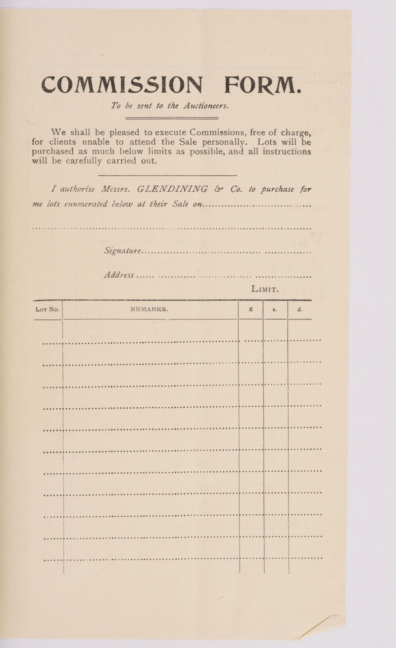 COMMISSION FORM. To be sent to the Auctioneers. We shall be pleased to execute Commissions, free of charge, for clients unable to attend the Sale personally. Lots wiil be purchased as much below limits as possible, and all instructions will be carefully carried out. L authorise Messrs. GLENDINING &amp; Co. to purchase for we wots enumerated. Delow at Chere SOLE OW moe. vc sawew.odss deli cata cde Haken SG UT OHO cc See aaiet «x Steen cate gules tess ee eens z LNA AIIOSS occa ne orove SUAS ORD, dre ty Ode ane: CeCe OR  10 6 001000 0.0 0 00.0 © 0.6 6:60 6016 0 6:0 PO 0/10 6 0 0 e)0 ¢ 60:0 00:96 6 60 0 0 8/0 © } AD DOCU DO COUODOCDO0O0 GOCOOKRO 0000 OP CO, CHRO TEE TOI OOS SOC SOCIOL 1) SECO FOS BLY HE  ereececececeece H ! i eesose (SCI) OOOO DLO 0 OO 0000 010.0 OO OOOO ODIO IOI Cx FCO OSA eS se eT eeevreovercececoeceoegeoeoeseess ; H { 4 if @ceeeeseeeesseeseserereseeeeseos sere sereeree ecco rresecreereereceosreceepeseeeeeeereeeceoepHPoeseeeeeroecs j i e@eveeee Le leie)'e ele (e) 6, 8 s@\6' 60:0,0) 0) 64 (0)'@) 0)'0) $1016: # 010).0) 0)/6: 010'010¢: 0.0) Peres ele. 0 0)0),6)9).¢. 950 eevee eeoeceoeevee eoeoeweeceeee i ; | oroeee He tabcielieven:nelehel sl enen ele lenelciion@ revere Selene el ensreeeceeiere 9 9) P1eerelen tiene eye .@ 12.0 0) 9).e lel *e.e ei ee).8/(e:8iehe.e\h) e508) eielejeleiete) ' | |