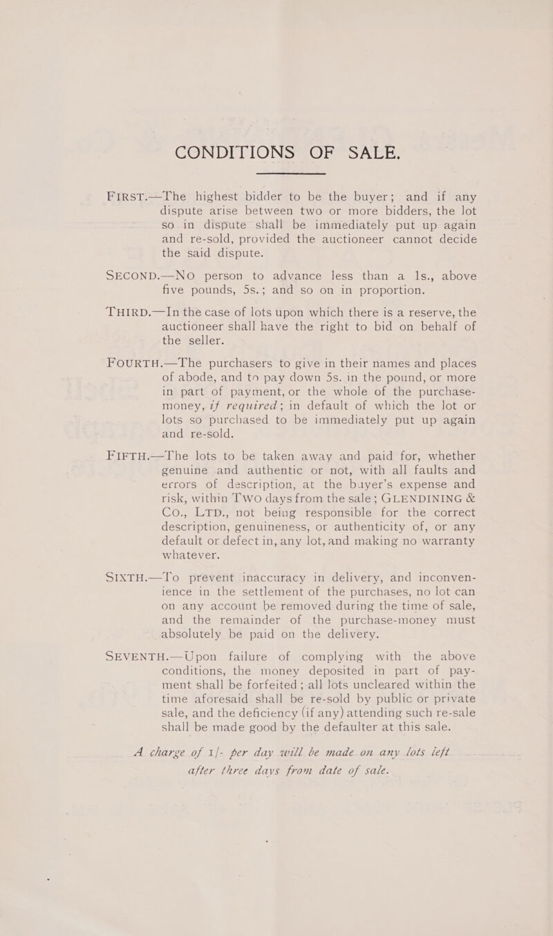 CONDITIONS OF SALE, First.—The highest bidder to be the buyer; and if any dispute arise between two or more bidders, the Jot so in dispute shall be immediately put up again and re-sold, provided the auctioneer cannot decide the said dispute. SECOND.—NO person to advance less than a ls., above five pounds, 5s.; andSso om an proportion. THIRD.—In the case of lots upon which there is a reserve, the auctioneer shall have the right to bid on behalf of the seller. FOURTH.—The purchasers to give in their names and places of abode, and to pay down 5s. in the pound, or more in part of payment, or the whole of the purchase- money, 2zf required; in default of which the lot or lots so purchased to be immediately put up again and re-sold. FIFTH.—The lots to be taken away and paid for, whether genuine and authentic or not, with all faults and ecrors of description, at the buyer’s expense and risk, within Two days from the sale; GLENDINING &amp; Co., LTD., not being responsible for the correct description, genuineness, or authenticity of, or any default or defect in, any lot,and making no warranty whatever. SIXTH.—To prevent inaccuracy in delivery, and inconven- lence in the settlement of the purchases, no lot can on any account be removed during the time of sale, and the remainder of the purchase-money must absolutely be paid on the delivery. SEVENTH.—Upon failure of complying with the above conditions, the money deposited in part of pay- ment shall be forfeited; all lots uncleared within the time aforesaid shall be re-sold by public or private sale, and the deficiency (if any) attending such re-sale shall be made good by the defaulter at this sale. A charge of 1/- per day will be made on any lots left after three davs from date of sate.