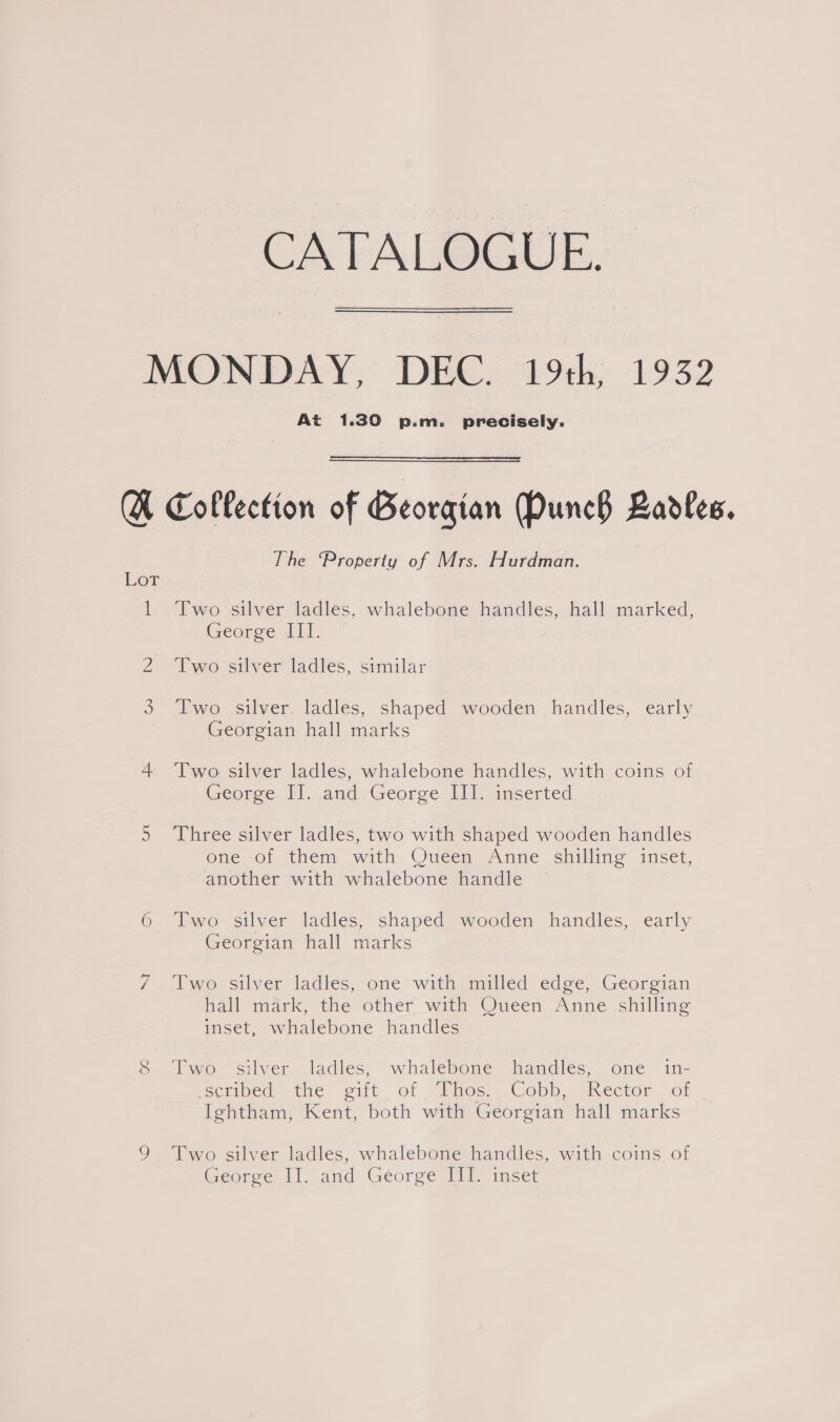 CATALOGUE. MONDAY, DEC. 19th, 1932 At 1.30 p.m. precisely. A Collection of Georgian Munch Badles. The Property of Mrs. Hurdman. Ler 1. Two silver ladles, whalebone handles, hall marked, George lI. Z “Tyo sriver ladies, similar 3 Two -silver. ladles, shaped wooden handles, early Georgian hall marks 4 Two silver ladles, whalebone handles, with coins of George. 1). and George III. inserted 5 Three silver ladles, two with shaped wooden handles one of “them with Oueéem Anzie shilling inset, another with whalebone handie 6 Two silver ladles, shaped wooden handles, early Georgian hall marks 7. wo silver ladles, one with milled edge, Georgian hall mark, the other with Queen Anne shilling inset, whalebone handles 8 [wo silver ladles, whalebone handles, one in- wsctimed the eit of -Daos Cobb. Mkector sof Ightham, Kent, both with Georgian hall marks 9 Two silver ladles, whalebone handles, with coins of George Il. and Géorge ET imset