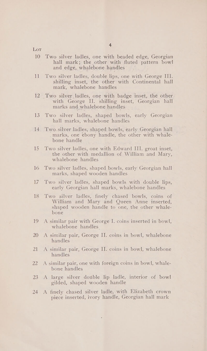 10 11 lee US 14 15 16 i, 18 19 20 al 22 7a 24 4 Two silver ladles, one with beaded edge, Georgian hall mark; the other with fluted pattern bowl and edge, whalebone handles Two silver ladles, double lips, one with George III. shilling inset, the other with Continental hall mark, whalebone handles with George II. shilling inset, Georgian hall marks and whalebone handles Two silver ladles, shaped bowls, early Georgian hall marks, whalebone handles Two.silver ladles, shaped bowls, early Georgian hall -marks, one ebony handle, the other with whale- bone handle Two silver ladles, one with Edward III. groat inset, the other with medallion of. William and Mary, whalebone handles Two silver ladles, shaped bowls, early Georgian hall marks, shaped wooden handles Two silver ladles, shaped bowls with double lips, early Georgian hall marks, whalebone handles Two silver ladles, finely chased bowls, coins of William and Mary and Queen Anne inserted, shaped wooden handle to one, the other whale- bone A similar pair with George I. coins inserted in bowl, whalebone handles A similar pair, George II. coins in bowl, whalebone handles A similar pair, George II. coins in bowl, whalebone handles bone handles A large silver double lip ladle, interior of bowl gilded, shaped wooden handle A finely chased silver ladle, with Elizabeth crown piece inserted, ivory handle, Georgian hall mark