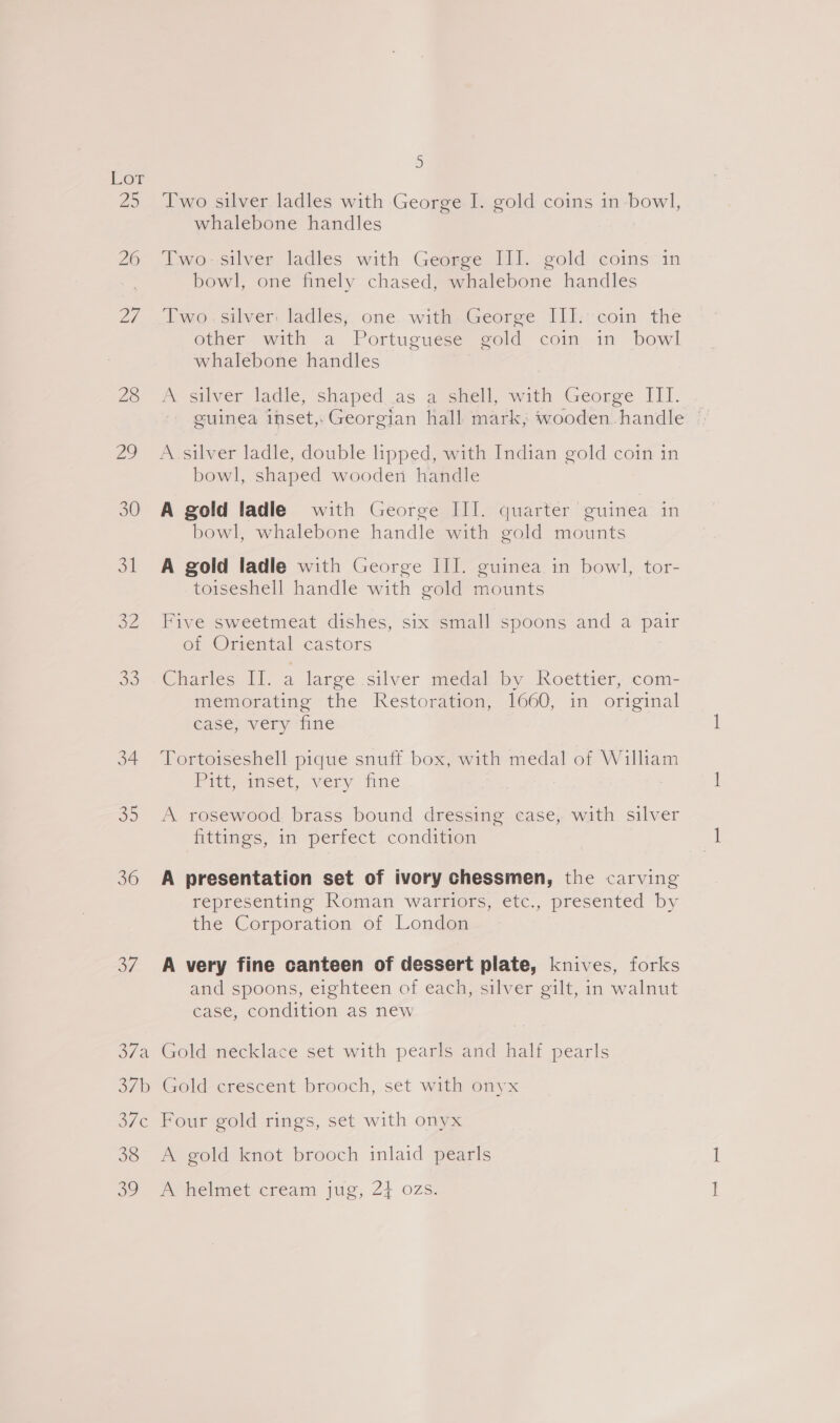 26 <5 36 37 5 Two silver ladles with George I. gold coins in bowl, whalebone handles Two. silver ladles with George III. gold coins in bowl, one finely chased, whalebone handles Two.silver ladles, one. with George III: coin the other with a Portuguese gold coin in bowl whalebone handles A silver ladle, shaped..as a shell, with George III. geuinea inset,Georgian hall mark, wooden.handle © bowl, shaped wooden handle A gold ladle with George III. quarter guinea in bowl, whalebone handle with gold mounts A gold ladle with George III. guinea in bowl, tor- toiseshell handle with gold mounts Five sweetmeat dishes, six small spoons and a pair of Oriental castors Charles II. a large silver medal by. Roettier, :com- memorating the Restoration, 1660, in original case, very fine Tortoiseshell pique snuff box, with medal of William Pireeimser, very tine A rosewood brass bound dressing case, with silver fittings, in perfect condition A presentation set of ivory chessmen, the carving representing Roman warriors, etc., presented by the Corporation of London A very fine canteen of dessert plate, knives, forks and spoons, eighteen of each, silver gilt, in walnut case, condition as new 38 oo A gold knot brooch inlaid pearls Pvhelmet cream jug, 24 ozs.