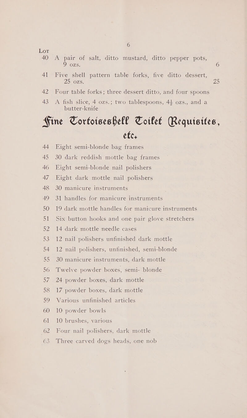 40 41 42 43 6 pair Or salt, editto” timetard, ditto pepper pots. 9 ozs. 6 Hive shell’ pattern tablemtorks, five ditto. dessert, ZINOzZs. Bs Four table forks; three dessert ditto, and four spoons A fish slice, 4 ozs.; two tablespoons, 43 ozs., and a butter-knife 44 45 46 etc, Fight semi-blonde bag frames 30 dark reddish mottle bag frames Eight semi-blonde nail polishers Fight dark mottle nail polishers 30 manicure instruments 31 handles for manicure instruments 19 dark mottle handles for manicure instruments Six button hooks and one pair glove stretchers 14 dark mottle needle cases 12 nail polishers unfinished dark mottle 12 nail polishers, unfinished, semi-blonde 30 manicure instruments, dark mottle Twelve powder boxes, semi- blonde 24 powder boxes, dark mottle 17 powder boxes, dark mottle Various unfinished articles 10 powder bowls 10 brushes, various Four nail polishers, dark mottle Three carved dogs heads, one nob