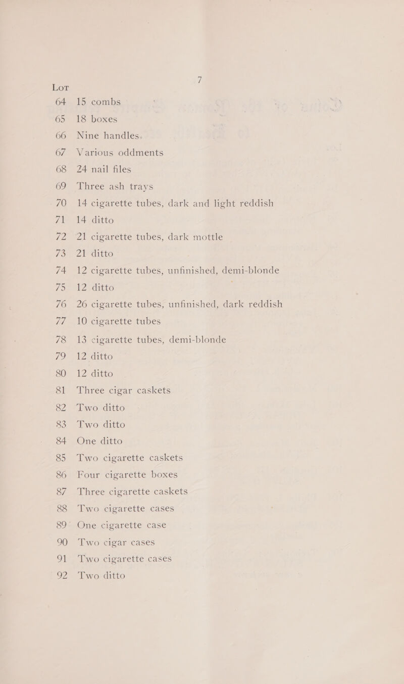 66 67 69 89 15 combs 18 boxes Nine handles. Various oddments 24 nail files Three-ach- trays 14 cigarette tubes, dark and light reddish 14 ditto Zi cigarette tubes, dark motte Ze ditto 12 cigarette tubes, unfinished, demi-blonde 12 ditto | 26 cigarette tubes, unfinished, dark reddish 10 cigarette tubes 13 cigarette tubes, demi-blonde 12 ditto 12 ditto Three cigar caskets Two ditto Two ditto One ditto Two cigarette caskets Four cigarette boxes Three cigarette caskets Two cigarette cases One cigarette case Two cigar cases Two cigarette cases Two ditto