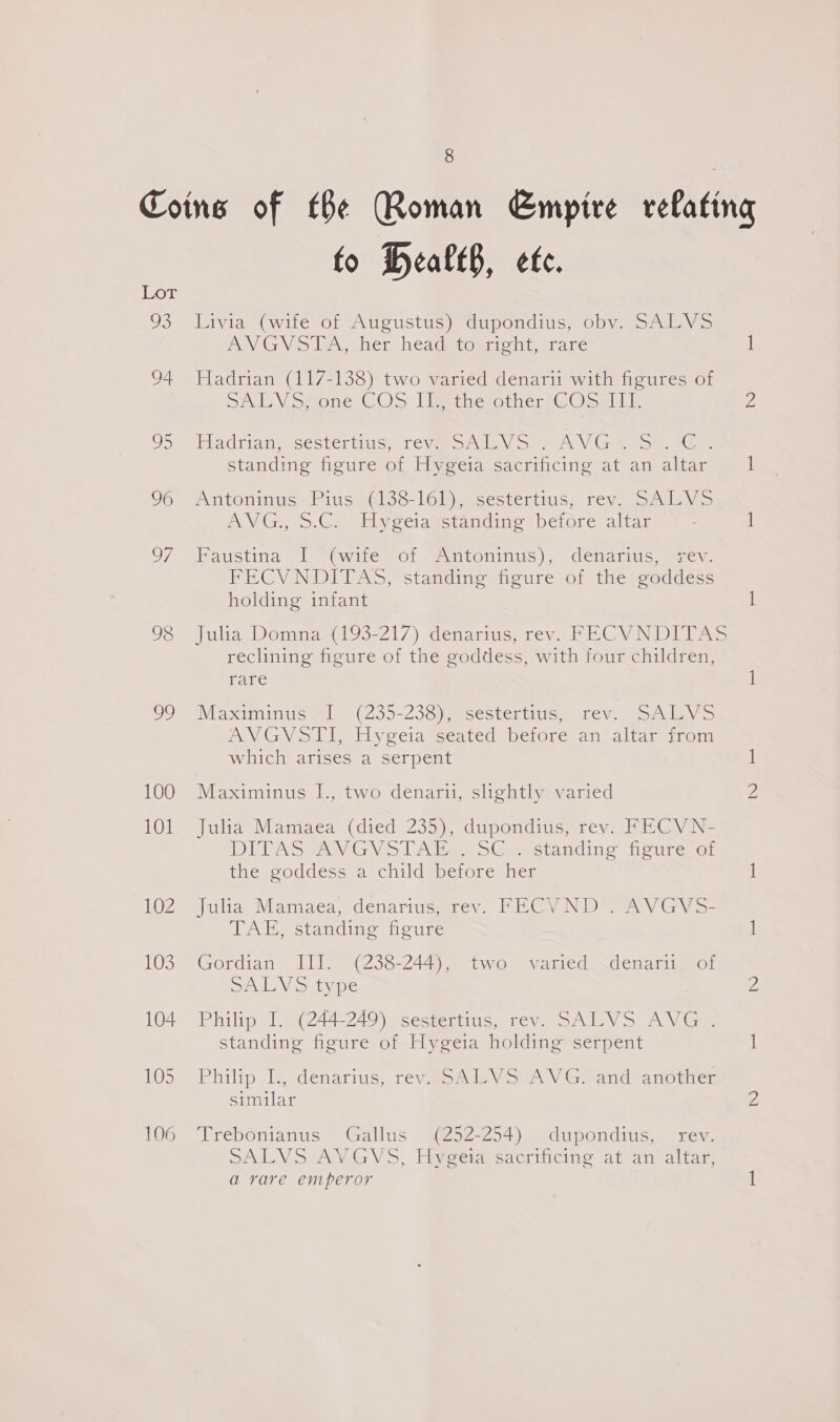 93 94 oS 96 7 98 29 106 8 to BHealtB, ete. Livia (wife of Augustus) dupondius, obv. SALVS PON GV les ber bedaeromicnt urare Hadrian (117-138) two varied denarii with figures of SALVS, one COS IL, the other COS IT. Hadrians sestertius: réweoniVo 2 AV Ge om ae standing figure of Hygeia sacrificing at an altar Antonmus FiusoGl38-16l). sestertius, rev. SAvikV Ss ANVG., ».C. Hyeeiasetandine before altar Baustina I- (wife “ol @intoninus), denaritis sev. FECVNDITAS, standing figure of the goddess holding infant Jala Doninay(193-217) denarius; rev, FEC VNDITAS reclining figure of the goddess, with four children, rare Maximinus we, (239-238) sscstentius tev. soley > AVGVoll) Hygeia Seated before an altar irom which arises a serpent Maximinus I., two denarii, slightly varied Julia Mamaea (died 235), dupondius, rev. FECVN- DLT AS RANG > DAien SG standine eure-ot the goddess a child before her Julia Mamaea, denarius, rev. FECVND . AVGVS- TAE, standing figure Gordian III. (238-244), two varied denarii of SAL V >. type , Philip I. (244-249) sestertius, rev. SALVS AVG . standing figure of Hygeia holding serpent Philip Ty. denarius, réeveonley SAV Grandtanothen similar Trebonianus Gallus (252-254) dupondius, rev. SPALVSIAV GV, Haeeiatcacrintino-at-an altar a rare emperor i)
