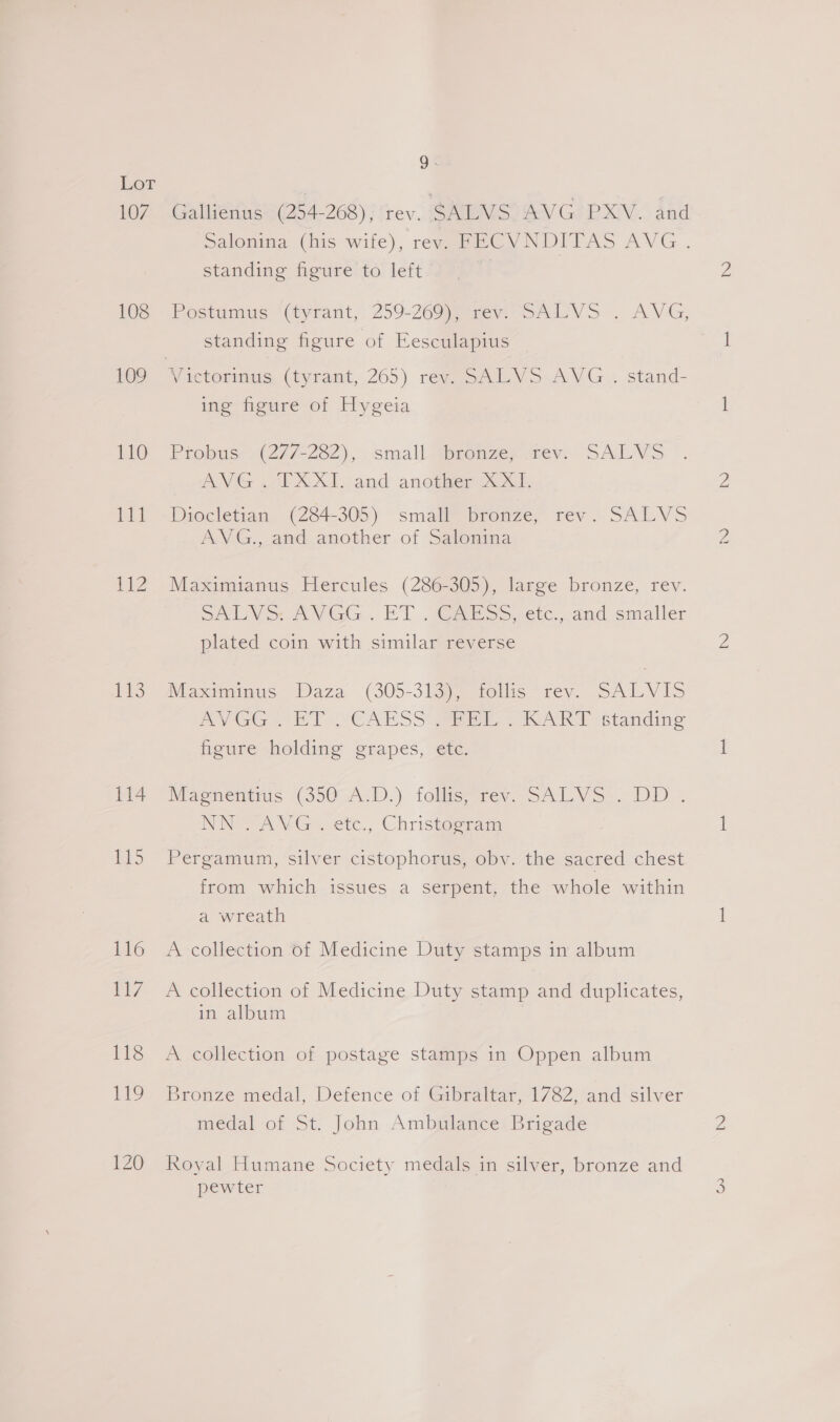 107 108 109 110 DL IZ PhS 114 ELS 116 els 118 119 120 Q. Gallienus (254-268), rev. SALVS AVG PXV. and standing figure to left Postumus (tyrant, 259-26Maenen sre VS . AVG; standing figure of Eesculapius ing figure of Hygeia Probus: .(27/-222).,.. small -gpiemze, wer. SALVS AVG ..TXXI. and another XXII. Diocletian (284-305) small bronze, rev. SALVS AVG., and another of Salonina Maximianus Hercules (286-305), large bronze, rev. SAY &gt; AVGG.. ET o@avess etc. and simaller plated coin with similar reverse Maximinus Daza (305-313), follis rev. SALVIS PVGGs ET CASS Brie: = KART standing figure holding grapes, etc. Magnentius (350 A.D.) follis, rev. SALVS . DD . NN “AVG . etc., Christogram Pergamum, silver cistophorus, obv. the sacred chest from which issues a serpent, the whole within a wreath A collection of Medicine Duty stamps in album A collection of Medicine Duty stamp and duplicates, in album A collection of postage stamps in Oppen album Bronze medal, Defence of Gibraltar, 1782, and silver medal of St. John Ambulance Brigade Royal Humane Society medals in silver, bronze and pewter WN