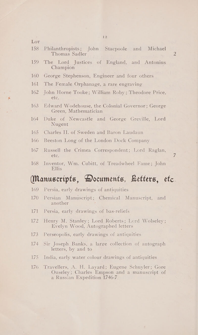 Eor 158 Philanthropists; John Stacpoole. and Michael Thomas Sadler 2 E5o “The: Lord [ustices. of bigtand -and: Anponms Champion 160 George Stephenson, Engineer and four others 161 The Female Orphanage, a rare engraving 162 John Horne Tooke; Wilitan Roby =Pheodore’ Price. GLE. 163. Edward Wodehouse, the Colonial Governor; George Green, Mathematician 164 Duke of Newcastle and George Greville, Lord Nugent ’ 165 “Charles Il. of Sweden and Baron Haudaun 166 Beeston Long of the London Dock Company - 167 ~Russellythe ‘Grimes ..Coprespondent&gt; lrord. Raclan ett: 7 168 Inventor, Wm, Cubitt, of Treadwheel Fame; John Ellis (WManuscripfe, Documents, Letters, efc. 169 Persia, early drawings of antiquities 170 . Persian’ Manuscript;..-@hemical Manuscript, and another 171 Persia, early drawings of bas-reliefs 172 Henry M. Stanley; Lord Roberts; -bord Wolseley ; Evelyn Wood, Autographed letters 173, Perseopolis, early drawings of antiquities 174. Sir Joseph Banks, a large collection of autograph letters, by andyto 175 India, early water colour drawings of antiquities t7o.-Lravellers, A. H. LayaggeeBucene Schuyler: (ore Ouseley; Charles Empson and a manuscript of a Russian Expedition 1746-7