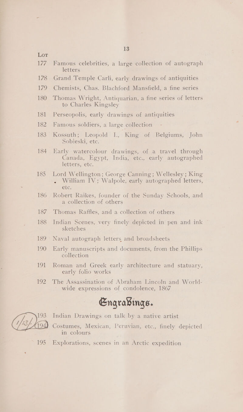 19] EoZ 13 Famous celebrities, a large collection of autograph letters Grand Temple Carli, early drawings of antiquities Chemists, Chas. Blachford Mansfield, a fine series Thomas Wright, Antiquarian, a fine series of letters to Charles Kingsley Perseopolis, early drawings of antiquities Famous soldiers, a large collection Kossuth; Leopold 1., Kies om 2 Belgiums, John SODIESI: tC. Early watercolour drawings, of a travel through Canada, Egypt, India, etc., early autographed letters, etc. Lord Wellington; George Canning; Wellesley ; King - Wilham IV; Walpole, early autographed letters, Cr. ; Robert Raikes, founder of the Sunday Schools, and a collection of others Thomas Raffles, and a collection of others Indian Seenes; very finely depicted in* pem and. ink sketches Early manuscripts and documents, from the Phillips collection Koman-and Greek early anemitecture and statuary, early folio works | The Assassination of Abraham Lincoln and W orld- wide expressions of condolence, 1867 Engra¥ings. Indian Drawings on talk by a native artist Costumes, Mexican, Peruvian, etc., finely depicted in colours Explorations, scenes 1n an Arctic expedition