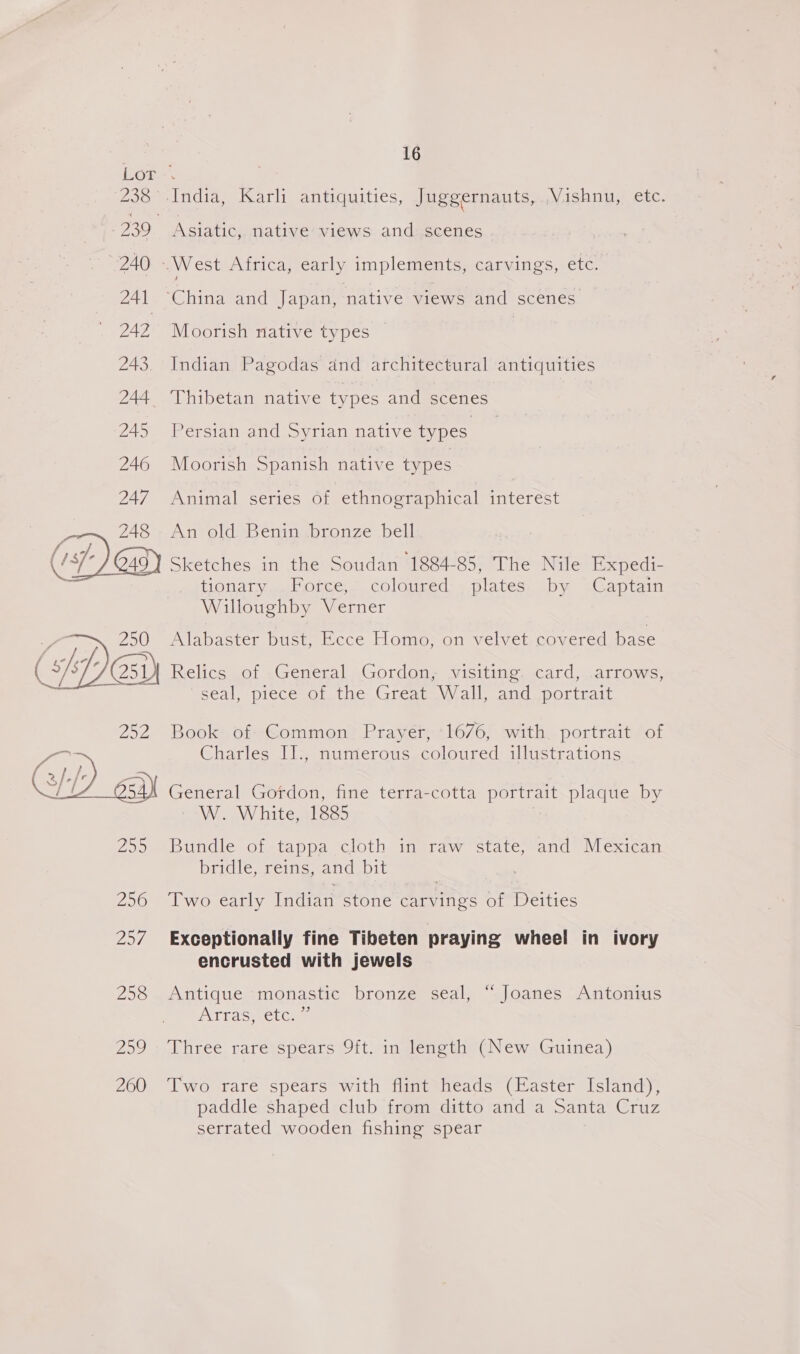  Asiatic,. native’ views and:.scenes Moorish native types Indian Pagodas and architectural antiquities Persian and Syrian native types Moorish Spanish native types Animal series of ethnographical interest An old Benin bronze bell tionary .Force, coloured plates by Captain Willoughby Verner Alabaster bust, Ecce Homo, on velvet covered base Relics of General Gordon, visiting. card, arrows, ‘seal, piece othe. Great Wall, and ~portnast Book of Common Prayer, 1676, with portrait of Charles I]., numerous coloured illustrations General Gordon, fine terra-cotta portrait plaque by sa. White Ses Bundle of tappa cloth in raw state, and Mexican bridle, reins, and bit Two early Indian stone carvings of Deities Exceptionally fine Tibeten praying wheel in ivory encrusted with jewels Antique monastic bronze seal, “ Joanes Antonius Teas etCe | Three rare spears 9ft. in length (New Guinea) Two rare spears with flint heads (Easter Island), paddle shaped club from ditto and a Santa Cruz serrated wooden fishing spear