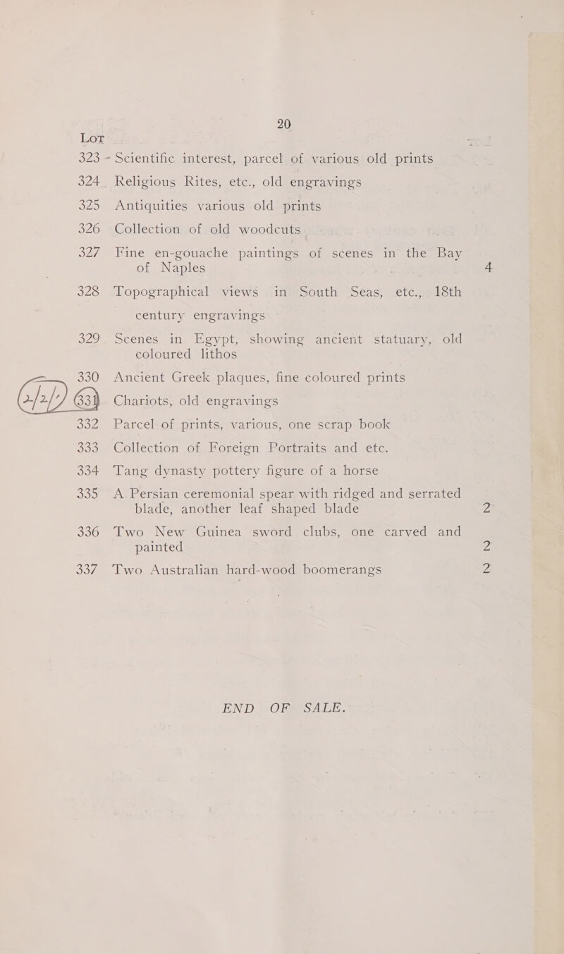 324 320 326 Oey 328 O20 - 330 CEDKs B32 535 334 3 on 030 Say! 20 Scientific interest, parcel of various old prints Religious Kites; etc, oldwenet asics Antiquities various old prints Collection of old woodcuts. Fine en-gouache paintings of scenes in the Bay of Naples ‘Topographical views jits0uth Sseas, etc gelicin century engravings Scenes in. Egypt, showing ancient statuary, old coloured lithos Ancient Greek plaques, fine coloured prints Chariots, old engravings Parcel of prints, various, one scrap book Collection omemencion. J. omraltos1adaetcs Tang dynasty pottery figure of a horse A Persian ceremonial spear with ridged and serrated blade, another leaf shaped blade Two New Guinea sword clubs, one carved and painted Two Australian hard-wood boomerangs END. ORMSALE.