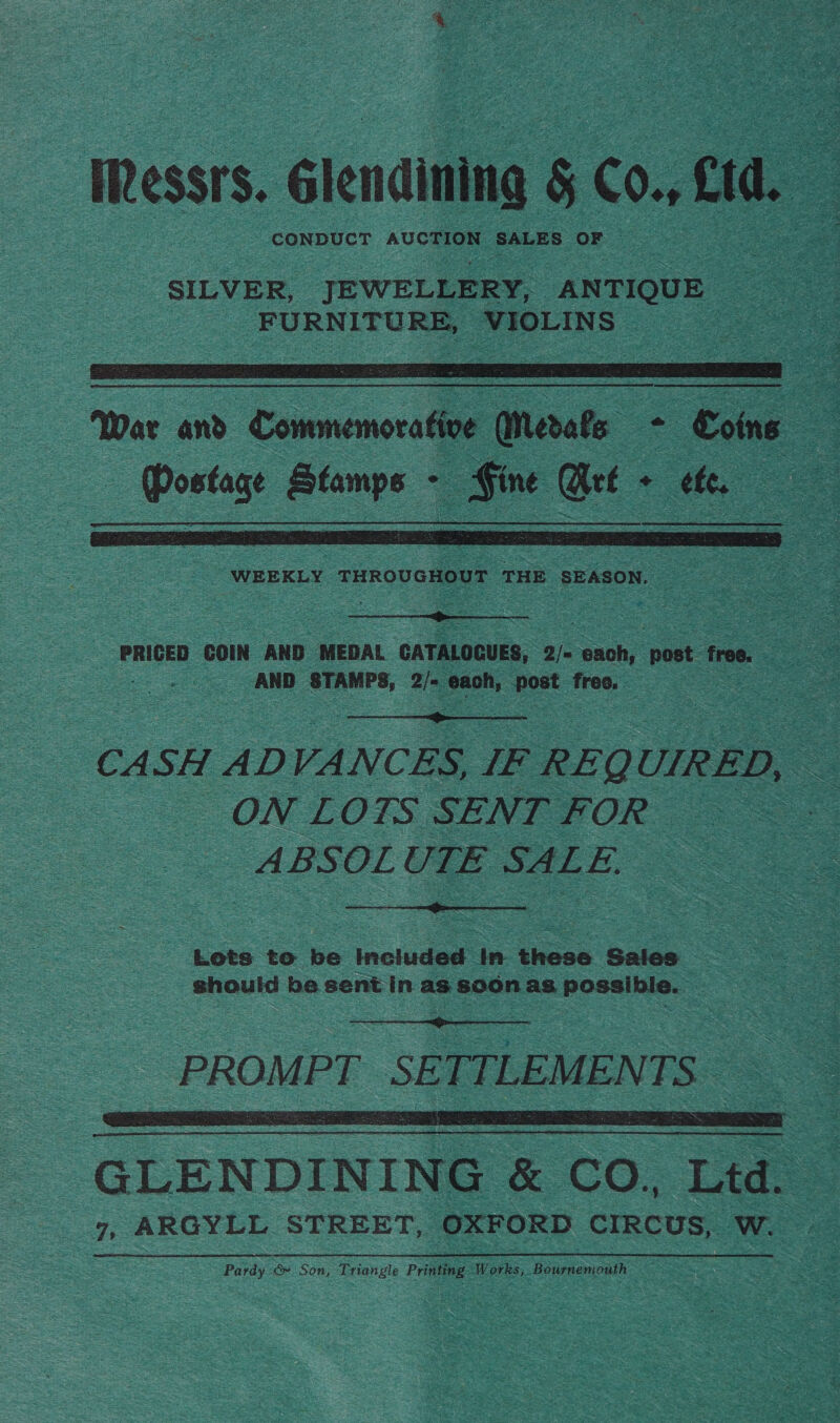 messrs. élenining § C0. cid. o SILVER, JEWELLERY, ANTIQUE FURNITURE, VIOLINS a   = Wer ane Commemorative € Neral oe ~ “Coins Z : ce es Leave? . clad cae . tt. | a i   a PRICED COIN AND MEDAL CATALOGUES, 2 ‘onoh, post ros. ao ee AND wars, ae eens eed free. ee  CASH A DVANCES, IF e REQU UIRED, - = ON LOTS SENT FOR — _ABSOL UTE SALE,  Lots to be Included: in tices Sales should Sag sent in as soon as. mae ar  PROMPT. SETTLEMENTS. .  GLENDINING &amp; CO. re ds ARGYLL STREET, OXFORD CIRCUS, Wes Purdy oF Son , Triangle Pri ating Works, Bourn soak