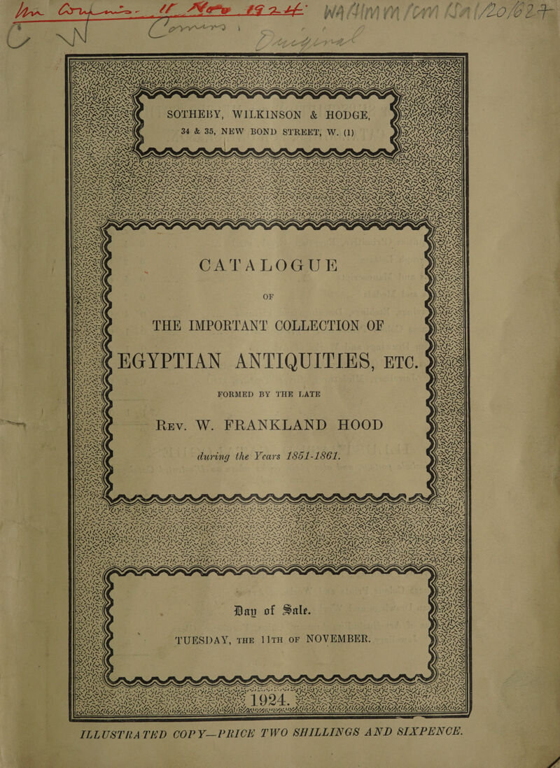               NY AVI DAAY WAY NVA NY of N78) SVEN Sy 7 FPSIUZAS PAY Ry LATS ~, Ny \ &gt; ERO AIR EMD DIC OUNCAU CANA PRIOR PL al PL eal Nee APT bard Part Pra Sars Peart PES nd Pre Yor ee SIM UII VAN NNN ‘&lt;&lt; ey KORN Re vai wwe SAL LIS ah RICKS oT RII TRE V&lt;/ =9le he | Goh / &lt;/1%8 Per Lee Loe SF: SETNAS VIQTZ 17 STAINS IN SAN VN LPO LO RS . “4 yy; 7, =7. RIC XIN SN Sy YN “ 5 oN 2 ~. 2          VAAL GILAD RTPA pp ryy ‘ &gt;) PASTY ra Ap eg SOTHEBY, WILKINSON &amp; HODGE, AI OS  34 &amp; 35, NEW BOND STREET, W. (1) ~ x oN “N x ‘ &gt;S = “&gt; ~ MA = ~ ~ N N WN 4.   K &amp;                ~ : ? i NX rN . XN ~ 5 ~ \ % NS So, 2, 2A. Pe a NAC ON OE NAG OE NA yn 7. A el Pond LN. ; A. NN SPINS TEN TNT N SPAN ETON OTN EINES EN INS IN NTN PNE PANE PANT SLES Per OTS Ak specter, Saw AG N. AS Sse Cajon Sa Sr x ie A. iReport See AS re mal peel TaN. EO SoU hp N hen SN NA AS DRAIN PURO RENTER TRON RUN RON RRR CN AON RON SRR RON TROVE TROOP TAS. GIOSREXT ANTE mS we NOMS NAINA NALS NAT ENAT YSTEMS MGM SM NS Z AAV ANID SNARES TN INE N NTN PREP EPR NEN RAN NON PND PTT als S AI em AI rn te pO ON MN eNO PNT PON DN DPD JOA DIN ON ADIN RAD RS TAT ry RRO AOR ARO RRC RON RRO RON RON TUONO PROTEIN RON NRO PORNO RO UTRD TRAC UAC URGE ASS FOSSA WA NIAIS NNT NNT SISTENT INI ANNIE NNT IST NRT NSD SEEDS SLE STOTT NSE SST OMT ONS: TALIA SIA SII AIS SIAN Te SST AST ASIST STAT ANSI AEN SLA OS TESS es Od &gt; Fe TEN ISIN DIR IX ISR IRN I RIN ISN IRR IBN IRN IRIN IRR I SINGIN STRATE REITER NIG NY RAT OR PINE QeAraas Ay NN va WIT TY La PVE OPT a Pa ae X tx TASS ~o xX &lt;N rae rn NIN =r OAs) - “ LSS CoB PSE DEL EPO DE VLE SDA EAE IDE VE JAI EOE CAA). CES VLE VEE IIE LAS GG SF AEN Rear watigeris ie fy atts LA fy OL ea A yea ae ee hier oe ait: erkis z ESA TESP TES pales ANY AES CATALOGUE OF THE IMPORTANT COLLECTION OF EGYPTIAN ANTIQUITIES, gre. FORMED BY THE LATE W. FRANKLAND HOOD during the Years 1851-1861, ’ ‘         N    y N dl re » , ~y &amp; / Ey in RECURS PD EO DR. MALE 7s, 5 EN Aas x7 Ne SEY. eae ic /. oe X ASS 4 Vay) a8 MASS SINR ~ ae S » Sa Pages, ele I en any ez a — 43 &lt;V- “— ve “— Fi — fi — 7 ae ee a 3 Ss nar Se NOIEIN, ae yA N Lows EXE NT ANA Neos OE AAA O OP LAD DOL SEG IO STONER NS ENS ENS SAARI KS GINS AINE PIR APE INSANE VA SIA PALS OBEN ONL EG PAA ASAI SPR TTS LO PN SPN TS UTA PART NETS STAYS MA, = RAST eed eee ee et oe pel SRL eS 1 Reap ger AEE SC NNO Rl 99 Sew of wim Gf oe mall Fas ad [ie BEAT EAA WY SAMI AAG WAT RO ORAL AG IMmepneD TONY ey ~ oye. / SS 4, Vi ~ &lt;4 Sa iw. Vv j~ ~ NK NM IN SEONG oH) VO sy ~S bs Ss SE SR SARISR Sa ey OCS OS NSS Nee VASAT SNZZIZN 7 . Y Day of Sale. TUESDAY, tHE 11TH or NOVEMBER.  =) ay KB  A \7 YN! RAVAAKIAAS! INALINGS:  — 