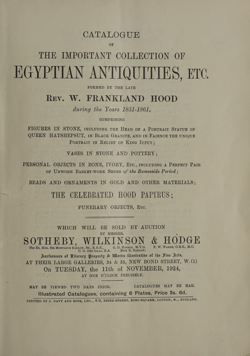 CATALOGUE OF THE IMPORTANT COLLECTION OF FORMED BY THE LATE Rev. W. FRANKLAND HOOD during the Years 1851-1861, FIGURES IN STONE, IncLupING THE HEAD oF A PORTRAIT STATUE OF QUEEN HATSHEPSUT, 1n Biack GRANITE, AND IN FAIENCE THE UNIQUE PORTRAIT IN RELIEF OF KING IUPUT;. VASES IN STONE AND POTTERY ; PERSONAL OBJECTS IN BONE, IVORY, Erc., IncLUDING A PERFECT PAIR OF UNWORN BASKET-woRK SHOES of the Ramesside Period ; BEADS AND ORNAMENTS IN GOLD AND OTHER MATERIALS; THE CELEBRATED HOOD PAPYRUS; FUNERARY OBJECTS, Etc. WHICH WILL BE SOLD BY AUCTION BY MESSRS, : The Rt. Hon. Sir MonragugE Boe Br., K.B.E., G. D. Hozpson, M.V.O. F. W. Warr, O.B.E., M.O. C. G. Des GRAZ, B.A. Miss E. BARLOW. Auctioneers of Literary Property &amp; Works illustrative of the Fine Arts, AT THEIR LARGE GALLERIES, 34 &amp; 35, NEW BOND STREET, W. (1) On TUESDAY, the 11th of NOVEMBER, 1924, AT ONE O'CLOCK PRECISELY. ‘MAY BE VIEWED TWO DAYS PRIOR. CATALOGUES MAY BE HAD. ‘Illustrated Catalogues, containing 6 Plates, Price 2s. 6d. PRINTED BY J, DAVY AND SONS, LTD., 8-9, FRITH-STREET, SOHO-SQUARE, LONDON, W., ENGLAND. \