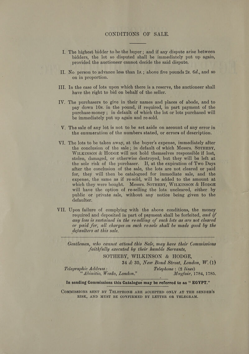 CONDITIONS OF SALE. I. The highest bidder to be the buyer ; and if any dispute arise between bidders, the lot so disputed shall be immediately put up again, provided the auctioneer cannot decide the said dispute. II. No person to advance less than 1s.; above five pounds 2s. 6d., and so on in proportion. III. In the case of lots upon which there is a reserve, the auctioneer shall have the right to bid on behalf of the seller. IV. The purchasers to give in their names and places of abode, and to pay down 10s. in the pound, if required, in part payment of the purchase-money ; in default of which the lot or lots purchased will be immediately put up again and re-sold. V. The sale of any lot is not to be set aside on account of any error in the enumeration of the numbers stated, or errors of description. VJ. The lots to be taken away, at the buyer’s expense, immediately after the conclusion of the sale; in default of which Messrs. SoTHEBY, WILKINSON &amp; HODGE will not hold themselves responsible if lost, stolen, damaged, or otherwise destroyed, but they will be left at the sole risk of the purchaser. If, at the expiration of Two Days after the conclusion of the sale, the lots are not cleared or paid for, they will then be catalogued for immediate sale, and the expense, the same as if re-sold, will be added to the amount at which they were bought. Messrs. SorHEBY, WILKINSON &amp; HopGE will have the option of re-selling the lots uncleared, either by public or private sale, without any notice being given to the defaulter. VII. Upon failure of complying with the above conditions, the money required and deposited in part of payment shall be forfeited, and if any loss is sustained in the re-selling of such lots as are not cleared or paid for, all charges on such re-sale shall be made good by the defaulters at this sale. Gentlemen, who cannot attend this Sale, may have their Commissions Satthfully executed by their humble Servants, SOTHEBY, WILKINSON &amp; HODGE, : 34 &amp; 35, New Bond Street, London, W.(1) Telegraphic Address : Telephone : (2 lines) “ Abinitio, Wesdo, London.” Mayfair, 1784, 1785. In sending Commissions this Catalogue may be referred to as “ EGYPT.” CoMMISSIONS SENT BY TELEPHONE ARE ACCEPTED ONLY AT THE SENDER’S RISK, AND MUST BE CONFIRMED BY LETTER OR TELEGRAM.