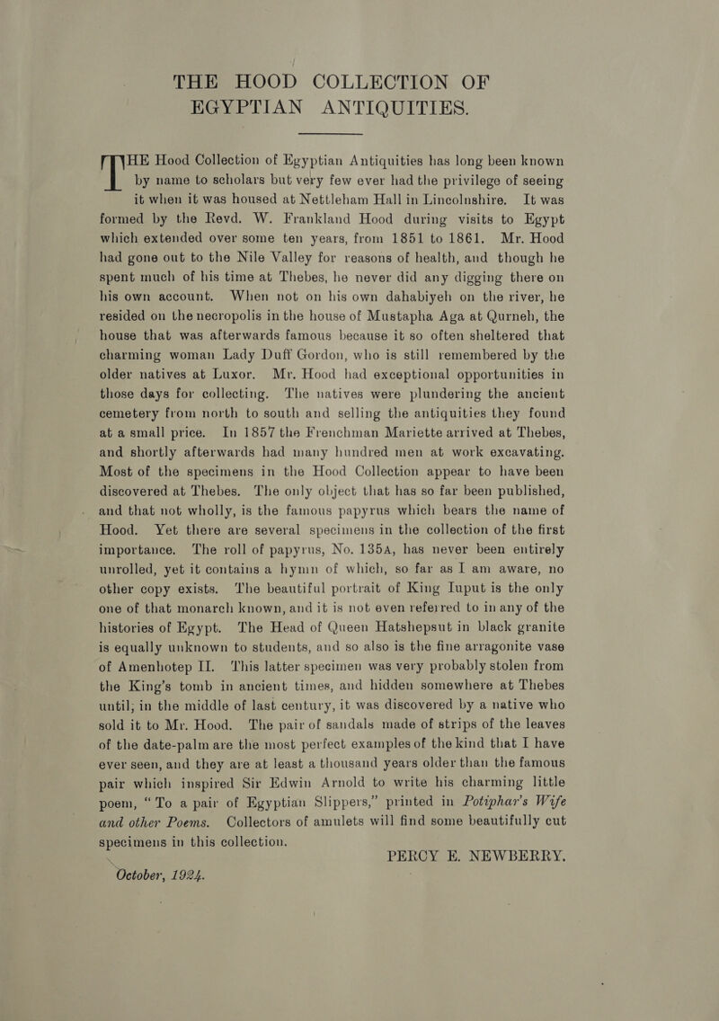 THE HOOD COLLECTION OF EGYPTIAN ANTIQUITIES. HE Hood Collection of Egyptian Antiquities has long been known ih by name to scholars but very few ever had the privilege of seeing it when it was housed at Nettleham Hall in Lincolnshire. It was formed by the Revd. W. Frankland Hood during visits to Egypt which extended over some ten years, from 1851 to 1861. Mr. Hood had gone out to the Nile Valley for reasons of health, and though he spent much of his time at Thebes, he never did any digging there on his own account. When not on his own dahabiyeh on the river, he resided on the necropolis in the house of Mustapha Aga at Qurneh, the house that was afterwards famous because it so often sheltered that charming woman Lady Duff Gordon, who is still remembered by the older natives at Luxor. Mr. Hood had exceptional opportunities in those days for collecting. The natives were plundering the ancient cemetery from north to south and selling the antiquities they found at asmall price. In 1857 the Frenchman Mariette arrived at Thebes, and shortly afterwards had many hundred men at work excavating. Most of the specimens in the Hood Collection appear to have been discovered at Thebes. The only object that has so far been published, and that not wholly, is the famous papyrus which bears the name of Hood. Yet there are several specimens in the collection of the first importance. The roll of papyrus, No, 135A, has never been entirely unrolled, yet it contains a hymn of which, so far as I am aware, no other copy exists. The beautiful portrait of King Iuput is the only one of that monarch known, and it is not even referred to in any of the histories of Egypt. The Head of Queen Hatshepsut in black granite is equally unknown to students, and so also is the fine arragonite vase of Amenhotep II. ‘This latter specimen was very probably stolen from the King’s tomb in ancient times, and hidden somewhere at Thebes until; in the middle of last century, it was discovered by a native who sold it to Mr. Hood. The pair of sandals made of strips of the leaves of the date-palm are the most perfect examples of the kind that I have ever seen, and they are at least a thousand years older than the famous pair which inspired Sir Edwin Arnold to write his charming little poem, “To a pair of Egyptian Slippers,” printed in Potephar’s Wrfe and other Poems. Collectors of amulets will find some beautifully cut specimens in this collection. e PERCY EK. NEWBERRY. October, 1924. |