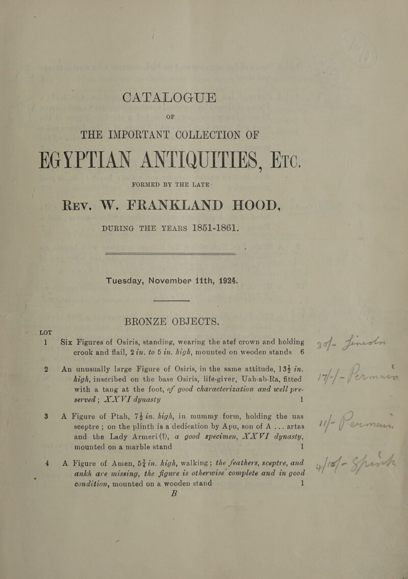 CATALOGUE OF THE IMPORTANT COLLECTION OF EGYPTIAN ANTIQUITIES, Ere. FORMED BY THE LATE: Rev. W. FRANKLAND HOOD, DURING THE YEARS 1851-1861. Tuesday, November 11th, 1924. BRONZE OBJECTS. LOT 7 1 Six Figures of Osiris, standing, wearing the atef crown and holding crook and flail, 27m. to 5 in. high, mounted on weoden stands 6 2 An unusually large Figure of Osiris, in the same attitude, 134 zn. high, inscribed on the base Osiris, life-giver, Uah-ab-Ra, fitted with a tang at the foot, of good characterization and well pre- served; XX VI dynasty 1 38 A Figure of Ptah, 74in. high, in mummy form, holding the uas sceptre ; on the plinth is a dedication by Apu, son of A... artas and the Lady Armeri(?), a@ good specimen, XX VI dynasty, mounted on a marble stand 1 4 <A Figure of Amen, 5¢in. high, walking; the feathers, sceptre, and ankh are missing, the figure is otherwise complete and in good condition, mounted on a wooden stand 1 B