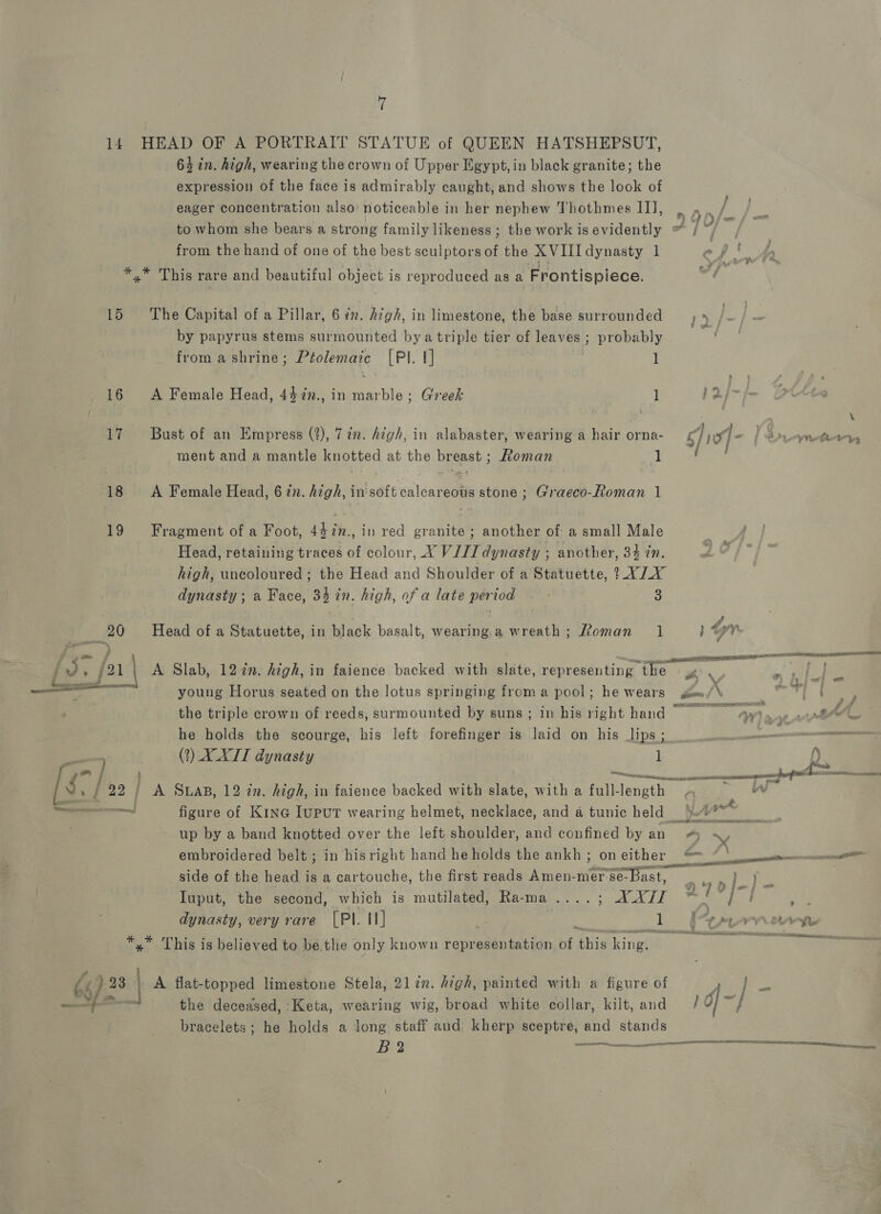 15 16 17 18 t  gm * P po ” : .f 22] moms i 3.4 ) 7 64 in. high, wearing the crown of Upper Egypt, in black granite; the expression of the face is admirably caught, and shows the look of eager concentration also’ noticeable in her nephew Thothmes IJ], from the hand of one of the best sculptors of the XVII dynasty 1 * This rare and beautiful object is reproduced as a Frontispiece. The Capital of a Pillar, 6 ¢. high, in limestone, the base surrounded by papyrus stems surmounted bya triple tier of leaves ; probably from ashrine; Ptolemaic [PI. 1] | 1 A Female Head, 447n., in marble; Greek 1 Bust of an Empress (2), 7 in. A¢gh, in alabaster, wearing a hair orna- ment and a mantle knotted at the breast ; Roman 1 A Female Head, 6 in. high, in'soft calcareous stone ; Graeco-Roman | Fragment of a Foot, 447n., in red granite; another of a small Male Head, retaining traces of colour, X VIZ dynasty ; another, 34 in. high, uncoloured ; the Head and Shoulder of a Statuette, 14/1 dynasty ; a Face, 34 in. high, of a late period ~ - RY ak Head of a Statuette, in black basalt, wearing.a wreath; oman 1 A Slab, 12 in. high, in faience backed with slate, representing the young Horus seated on the lotus springing from a pool; he wears &amp; \ 7 a} sees ‘ \ ‘ HY _ AlN RHE OE io # / he holds the scourge, his left forefinger is laid on his lips ; (2?) XXL dynasty 1 nr Ft | Reps figure of Kine Iuput wearing helmet, necklace, and a tunic held embroidered belt ; in hisright hand he holds the ankh ; on either J? _ +i Z sak ag EPS en a aiemiaiening rere Ts adele side of the head is a cartouche, the first reads Amen-mer se-bast, Iuput, the second, which is mutilated, Rama ....; ATI dynasty, very rare [PI. I] 1 A flat-topped limestone Stela, 2lin. high, painted with a figure of the deceased, -Keta, wearing wig, broad white collar, kilt, and bracelets; he holds a long staff and kherp sceptre, and stands a70/-) - d| ~ / s
