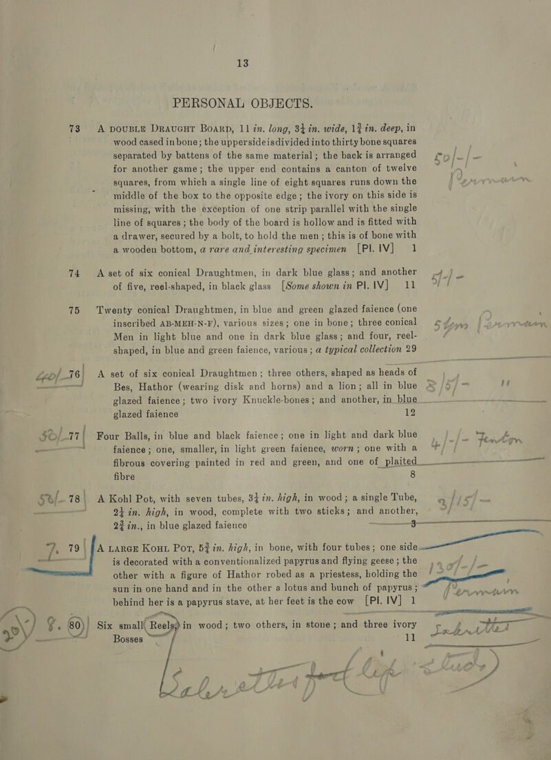 fig 74 15 Ly ‘Di 16 jf : Le ON  13 PERSONAL OBJECTS. A DOUBLE DraucuT BoarpD, 11 in. long, 34 in. wide, 1¢ in. deep, in wood cased in bone; the uppersideisdivided into thirty bone squares separated by battens of the same material; the back is arranged for another game; the upper end contains a canton of twelve squares, from which a single line of eight squares runs down the middle of the box to the opposite edge; the ivory on this side is missing, with the exception of one strip parallel with the single line of squares ; the body of the board is hollow and is fitted with a drawer, secured by a bolt, to hold the men; this is of bone with a wooden bottom, a rare and interesting specimen [PI. IV] 1 A set of six conical Draughtmen, in dark blue glass; and another of five, reel-shaped, in black glass [Some shown in PI. Vtech? Twenty conical Draughtmen, in blue and green glazed faience (one inscribed AB-MEH-N-F), various sizes; one in bone; three conical Men in light blue and one in dark blue glass; and four, reel- shaped, in blue and green faience, various; a typical collection 29 A set of six conical Draughtmen ; three others, shaped as heads of Bes, Hathor (wearing disk and horns) and a lion; all in blue glazed faience; two ivory Knuckle-bones; and another, in blue glazed faience 2 Four Balls, in blue and black faience; one in light and dark blue faience; one, smaller, in light green faience, worn; one with a fibre 8 A Kohl Pot, with seven tubes, 347. high, in wood; a single Tube, 21 in. high, in wood, complete with two sticks; and another, is decorated with a conventionalized papyrus and flying geese ; the other with a figure of Hathor robed as a priestess, holding the sun in one hand and in the other a lotus and bunch of papyrus ; Six smalli Reola) in wood; two others, in stone; and three ivory B we] osses | 1]  P { y és, ed / a f ‘ a vs s i? op z ; a ay * ~y ope j 