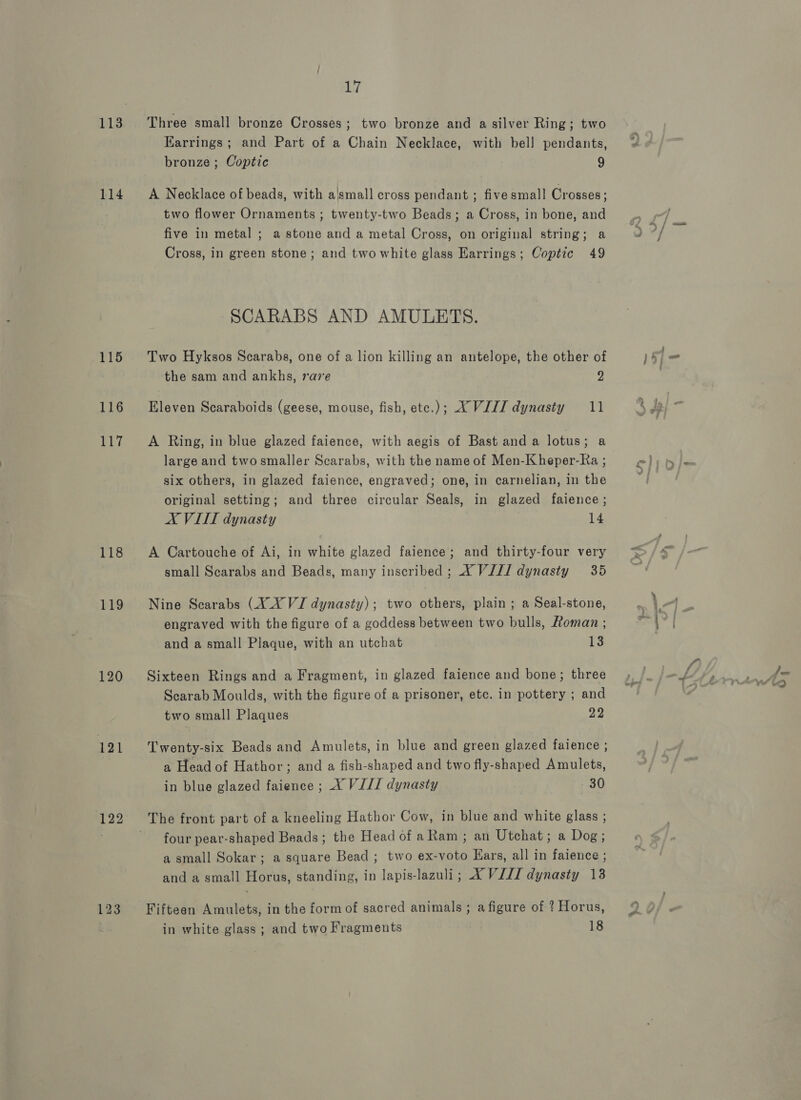 113 114 115 116 Rb 118 119 120 121 122 123 17 Three small bronze Crosses; two bronze and a silver Ring; two Earrings; and Part of a Chain Necklace, with bell pendants, bronze ; Coptic 9 A Necklace of beads, with a'small cross pendant ; five small Crosses; two flower Ornaments ; twenty-two Beads; a Cross, in bone, and five in metal ; a stone and a metal Cross, on original string; a Cross, in green stone; and two white glass Earrings; Coptic 49 SCARABS AND AMULETS. Two Hyksos Scarabs, one of a lion killing an antelope, the other of the sam and ankhs, rave 2 Eleven Scaraboids (geese, mouse, fish, ete.); XVIII dynasty 11 A Ring, in blue glazed faience, with aegis of Bast and a lotus; a large and twosmaller Scarabs, with the name of Men-Kheper-Ra ; six others, in glazed faience, engraved; one, in carnelian, in the original setting; and three circular Seals, in glazed faience; AX VIIT dynasty 14 A Cartouche of Ai, in white glazed faience; and thirty-four very small Scarabs and Beads, many inscribed; XY ViJI dynasty 35 Nine Scarabs (XX VJ dynasty); two others, plain; a Seal-stone, engraved with the figure of a goddess between two bulls, Roman ; and a small Plaque, with an utchat 13 Sixteen Rings and a Fragment, in glazed faience and bone; three Scarab Moulds, with the figure of a prisoner, ete. in pottery ; and two small Plaques 22 Twenty-six Beads and Amulets, in blue and green glazed faience ; a Head of Hathor; and a fish-shaped and two fly-shaped Amulets, in blue glazed faience ; A VIJ/ dynasty 30 The front part of a kneeling Hathor Cow, in blue and white glass ; four pear-shaped Beads; the Head of a Ram ; an Utchat; a Dog; a small Sokar; a square Bead ; two ex-voto Kars, all in faience ; and a small Horus, standing, in lapis-lazuli; XVIII dynasty 13 Fifteen Amulets, in the form of sacred animals ; a figure of ? Horus, in white glass ; and two Fragments 18 7 } ' } ca ot ; 4 } \ ,= \ i= ~ i4Z ? &gt; 5) 4 ‘ ; a 2nd : : : : | ; hin ’ y 4 Fa 7 ss wall rt. ; #) a of